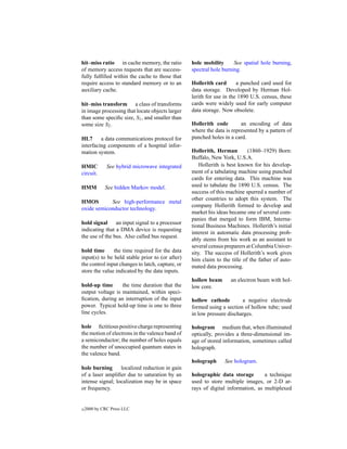 hit–miss ratio in cache memory, the ratio         hole mobility      See spatial hole burning,
of memory access requests that are success-       spectral hole burning.
fully fulﬁlled within the cache to those that
require access to standard memory or to an        Hollerith card       a punched card used for
auxiliary cache.                                  data storage. Developed by Herman Hol-
                                                  lerith for use in the 1890 U.S. census, these
hit–miss transform a class of transforms          cards were widely used for early computer
in image processing that locate objects larger    data storage. Now obsolete.
than some speciﬁc size, S1 , and smaller than
some size S2 .                                    Hollerith code        an encoding of data
                                                  where the data is represented by a pattern of
HL7      a data communications protocol for       punched holes in a card.
interfacing components of a hospital infor-
mation system.                                    Hollerith, Herman        (1860–1929) Born:
                                                  Buffalo, New York, U.S.A.
HMIC          See hybrid microwave integrated         Hollerith is best known for his develop-
circuit.                                          ment of a tabulating machine using punched
                                                  cards for entering data. This machine was
HMM          See hidden Markov model.             used to tabulate the 1890 U.S. census. The
                                                  success of this machine spurred a number of
                                                  other countries to adopt this system. The
HMOS        See high-performance metal
                                                  company Hollerith formed to develop and
oxide semiconductor technology.
                                                  market his ideas became one of several com-
                                                  panies that merged to form IBM, Interna-
hold signal an input signal to a processor
                                                  tional Business Machines. Hollerith’s initial
indicating that a DMA device is requesting
                                                  interest in automatic data processing prob-
the use of the bus. Also called bus request.
                                                  ably stems from his work as an assistant to
                                                  several census preparers at Columbia Univer-
hold time      the time required for the data     sity. The success of Hollerith’s work gives
input(s) to be held stable prior to (or after)    him claim to the title of the father of auto-
the control input changes to latch, capture, or   mated data processing.
store the value indicated by the data inputs.
                                                  hollow beam      an electron beam with hol-
hold-up time      the time duration that the      low core.
output voltage is maintained, within speci-
ﬁcation, during an interruption of the input      hollow cathode        a negative electrode
power. Typical hold-up time is one to three       formed using a section of hollow tube; used
line cycles.                                      in low pressure discharges.

hole ﬁctitious positive charge representing       hologram medium that, when illuminated
the motion of electrons in the valence band of    optically, provides a three-dimensional im-
a semiconductor; the number of holes equals       age of stored information, sometimes called
the number of unoccupied quantum states in        holograph.
the valence band.
                                                  holograph     See hologram.
hole burning      localized reduction in gain
of a laser ampliﬁer due to saturation by an       holographic data storage        a technique
intense signal; localization may be in space      used to store multiple images, or 2-D ar-
or frequency.                                     rays of digital information, as multiplexed


c   2000 by CRC Press LLC
 
