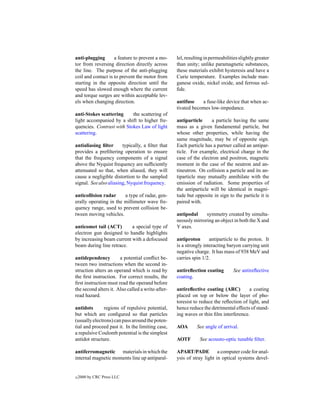 anti-plugging       a feature to prevent a mo-     lel, resulting in permeabilities slightly greater
tor from reversing direction directly across       than unity; unlike paramagnetic substances,
the line. The purpose of the anti-plugging         these materials exhibit hysteresis and have a
coil and contact is to prevent the motor from      Curie temperature. Examples include man-
starting in the opposite direction until the       ganese oxide, nickel oxide, and ferrous sul-
speed has slowed enough where the current          ﬁde.
and torque surges are within acceptable lev-
els when changing direction.                       antifuse    a fuse-like device that when ac-
                                                   tivated becomes low-impedance.
anti-Stokes scattering     the scattering of
light accompanied by a shift to higher fre-        antiparticle     a particle having the same
quencies. Contrast with Stokes Law of light        mass as a given fundamental particle, but
scattering.                                        whose other properties, while having the
                                                   same magnitude, may be of opposite sign.
antialiasing ﬁlter      typically, a ﬁlter that    Each particle has a partner called an antipar-
provides a preﬁltering operation to ensure         ticle. For example, electrical charge in the
that the frequency components of a signal          case of the electron and positron, magnetic
above the Nyquist frequency are sufﬁciently        moment in the case of the neutron and an-
attenuated so that, when aliased, they will        tineutron. On collision a particle and its an-
cause a negligible distortion to the sampled       tiparticle may mutually annihilate with the
signal. See also aliasing, Nyquist frequency.      emission of radiation. Some properties of
                                                   the antiparticle will be identical in magni-
anticollision radar     a type of radar, gen-      tude but opposite in sign to the particle it is
erally operating in the millimeter wave fre-       paired with.
quency range, used to prevent collision be-
tween moving vehicles.                             antipodal     symmetry created by simulta-
                                                   neously mirroring an object in both the X and
anticomet tail (ACT)       a special type of       Y axes.
electron gun designed to handle highlights
by increasing beam current with a defocused        antiproton       antiparticle to the proton. It
beam during line retrace.                          is a strongly interacting baryon carrying unit
                                                   negative charge. It has mass of 938 MeV and
antidependency         a potential conﬂict be-     carries spin 1/2.
tween two instructions when the second in-
struction alters an operand which is read by       antireﬂection coating         See antireﬂective
the ﬁrst instruction. For correct results, the     coating.
ﬁrst instruction must read the operand before
the second alters it. Also called a write-after-   antireﬂective coating (ARC)         a coating
read hazard.                                       placed on top or below the layer of pho-
                                                   toresist to reduce the reﬂection of light, and
antidots       regions of repulsive potential,     hence reduce the detrimental effects of stand-
but which are conﬁgured so that particles          ing waves or thin ﬁlm interference.
(usually electrons) can pass around the poten-
tial and proceed past it. In the limiting case,    AOA       See angle of arrival.
a repulsive Coulomb potential is the simplest
antidot structure.                                 AOTF        See acousto-optic tunable ﬁlter.

antiferromagnetic materials in which the           APART/PADE           a computer code for anal-
internal magnetic moments line up antiparal-       ysis of stray light in optical systems devel-


c   2000 by CRC Press LLC
 