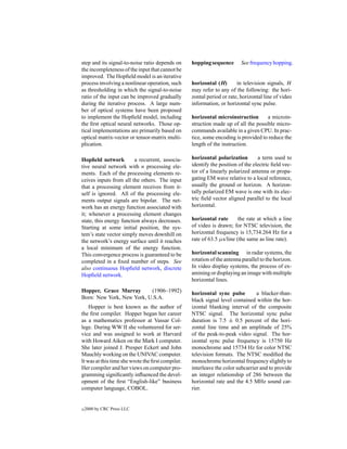 step and its signal-to-noise ratio depends on      hopping sequence       See frequency hopping.
the incompleteness of the input that cannot be
improved. The Hopﬁeld model is an iterative
process involving a nonlinear operation, such      horizontal (H)       in television signals, H
as thresholding in which the signal-to-noise       may refer to any of the following: the hori-
ratio of the input can be improved gradually       zontal period or rate, horizontal line of video
during the iterative process. A large num-         information, or horizontal sync pulse.
ber of optical systems have been proposed
to implement the Hopﬁeld model, including          horizontal microinstruction       a microin-
the ﬁrst optical neural networks. Those op-        struction made up of all the possible micro-
tical implementations are primarily based on       commands available in a given CPU. In prac-
optical matrix-vector or tensor-matrix multi-      tice, some encoding is provided to reduce the
plication.                                         length of the instruction.

Hopﬁeld network          a recurrent, associa-     horizontal polarization        a term used to
tive neural network with n processing ele-         identify the position of the electric ﬁeld vec-
ments. Each of the processing elements re-         tor of a linearly polarized antenna or propa-
ceives inputs from all the others. The input       gating EM wave relative to a local reference,
that a processing element receives from it-        usually the ground or horizon. A horizon-
self is ignored. All of the processing ele-        tally polarized EM wave is one with its elec-
ments output signals are bipolar. The net-         tric ﬁeld vector aligned parallel to the local
work has an energy function associated with        horizontal.
it; whenever a processing element changes
state, this energy function always decreases.      horizontal rate       the rate at which a line
Starting at some initial position, the sys-        of video is drawn; for NTSC television, the
tem’s state vector simply moves downhill on        horizontal frequency is 15,734.264 Hz for a
the network’s energy surface until it reaches      rate of 63.5 µs/line (the same as line rate).
a local minimum of the energy function.
This convergence process is guaranteed to be       horizontal scanning in radar systems, the
completed in a ﬁxed number of steps. See           rotation of the antenna parallel to the horizon.
also continuous Hopﬁeld network, discrete          In video display systems, the process of ex-
Hopﬁeld network.                                   amining or displaying an image with multiple
                                                   horizontal lines.
Hopper, Grace Murray       (1906–1992)             horizontal sync pulse         a blacker-than-
Born: New York, New York, U.S.A.                   black signal level contained within the hor-
    Hopper is best known as the author of          izontal blanking interval of the composite
the ﬁrst compiler. Hopper began her career         NTSC signal. The horizontal sync pulse
as a mathematics professor at Vassar Col-          duration is 7.5 ± 0.5 percent of the hori-
lege. During WW II she volunteered for ser-        zontal line time and an amplitude of 25%
vice and was assigned to work at Harvard           of the peak-to-peak video signal. The hor-
with Howard Aiken on the Mark I computer.          izontal sync pulse frequency is 15750 Hz
She later joined J. Presper Eckert and John        monochrome and 15734 Hz for color NTSC
Mauchly working on the UNIVAC computer.            television formats. The NTSC modiﬁed the
It was at this time she wrote the ﬁrst compiler.   monochrome horizontal frequency slightly to
Her compiler and her views on computer pro-        interleave the color subcarrier and to provide
gramming signiﬁcantly inﬂuenced the devel-         an integer relationship of 286 between the
opment of the ﬁrst “English-like” business         horizontal rate and the 4.5 MHz sound car-
computer language, COBOL.                          rier.


c   2000 by CRC Press LLC
 