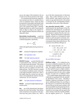 curves, the output of the transform is the set       one of the three characteristics of television
of such curves that are present in the image.        color. Hue is often referred to as tint. In
   (2) a transform that transforms image fea-        NTSC and PAL video signals, the hue infor-
tures and presents them in a suitable form as        mation at any particular point in the picture
votes in a parameter space, which may then           is conveyed by the corresponding instanta-
be analyzed to locate peaks and thereby infer        neous phase of the active video subcarrier.
the presence of desired arrangements of fea-
tures in the original image space: typically,        hue saturation intensity (HSI)          a color
Hough transforms are used to locate speciﬁc          model based on the speciﬁcation of hue (H),
types of object or shape in the original im-         saturation (S), and intensity (I). A useful and
age. Hough transform detection schemes are           convenient property of this model is the fact
especially robust.                                   that intensity is separate from the color com-
                                                     ponents. The hue and saturation components
Householder transformation a matrix Q                (together referred to as chromaticity) relate
that maps each vector to its reﬂection through       closely to color perception in humans, how-
a deﬁned hyperplane; speciﬁcally,                    ever the HSI intensities are linear and do not
                                                     correspond to those observed by the eye. The
                            uuT                      conversion from RGB to HSI goes as
                 Q=I −2
                            uT u
                                                           H = arccos (0.5((R − G)
reﬂects through the plane having normal vec-
tor u.                                                          + (R − B))/ ((R − G)2
                                                               + ((G − B) ∗ (R − B))
HPA        acronym for high-power ampliﬁer.                 S = 1 − (3/(R + G + B))
                                                                 ∗ (min{R, G, B})
HPO         See high phase order.
                                                            I = (R + G + B)/3
HRC         See high rupturing capacity.
                                                     See also RGB, color space.
HSI/HSV System a system whereby color
is represented by hue, saturation, and inten-        Huffman coding           (1) a method for loss-
sity or value, hence the acronym. This system        less source coding that constructs the code of
tends to be more intuitive for users than the        minimum average length for a random vari-
other two since it is similar to an artist’s tint,   able. The method is optimal in the sense that
shade and tone. The HSV hexcone is created           no other method can give a higher compres-
in a cylindrical coordinate system, where hue        sion rate. It is capable of achieving the bound
is the angle around the vertical axis, value is      on compression given by the source coding
the height along the vertical axis and satu-         theorem. It is due to D. A. Huffman (1952).
ration is the perpendicular distance from the            (2) a variable length coding scheme whose
vertical axis. See also saturation.                  codewords are generated from the probabil-
                                                     ity distribution of the source. Decoding a
HTC         See hydro-thermal coordination.          Huffman codeword corresponds to travers-
                                                     ing an unbalanced binary tree according to
HTGR acronym for high temperature gas-               the value (0 or 1) of each bit in the word; the
cooled reactor.                                      leaves of the tree are the source symbols, with
                                                     the most probable ones being the shortest dis-
hue     one of the characteristics that distin-      tance from the root of the tree. Huffman cod-
guishes one color from another. Hue deﬁnes           ing achieves an average code rate equal to the
color on the basis of its position in the spec-      source entropy if and only if all the probabil-
trum (red, blue, green, yellow, etc.). Hue is        ities are negative powers of 2. In general


c   2000 by CRC Press LLC
 