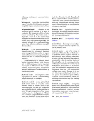 cal energy (analogous to underwater micro-          band, then the control input is changed such
phones).                                            that the control variable is forced to decrease.
                                                    On the other hand, if the actual variable falls
hydropower        conversion of potential en-       below the hysteresis band then the control
ergy of water into electricity using generators     input is changed such that the control variable
coupled to impulse or reaction water turbines.      increases in magnitude.

hyperpolarizability        a measure of the         hysteresis curve      a graph describing the
nonlinear optical response of an atom or            relationship between the magnetic ﬂux den-
molecule. The hyperpolarizability of order          sity and the magnetic ﬁeld intensity in a (usu-
nγ (n) is deﬁned by the relation p(n) =             ally ferromagnetic) material.
Cγ (n)E n , where E is the electric ﬁeld
strength of the applied laser ﬁeld and p(n) is      hysteresis drive       See hysteresis torque
the nth order contribution to the dipole mo-        coupling.
ment per molecule. C is a coefﬁcient of order
unity whose deﬁnition is different among dif-       hysteresis loss the energy loss due to hys-
ferent workers.                                     teresis in a magnetic material subjected to a
                                                    varying magnetic ﬁeld.
hysteresis      (1) the phenomenon that the
magnetic state of a substance is dependent          hysteresis motor         any of a variety of
upon its magnetic history, so that its magne-       single-phase AC motors that use the hystere-
tization for an increasing magnetizing force        sis properties of hard magnetic materials to
differs from that for a decreasing magnetiz-        develop torque. Stator windings of a hystere-
ing force.                                          sis motor can be of any design that produces
    (2) the characteristic of magnetic materi-      a rotating ﬂux within the machine. Motion of
als that causes the trajectory of the ﬂux den-      the rotating ﬂux over the rotor magnetizes the
sity vs. ﬁeld intensity curve as the intensity is   hard magnetic material on the rotor; however,
increased to be different from that when the        the hysteresis characteristics of the material
intensity is decreased, giving rise to a loss,      cause the alignment of magnet ﬂux to lag
which is proportional to the area enclosed by       the rotating stator ﬂux. This misalignment
the two trajectories.                               produces rotor torque. Because of the na-
                                                    ture of the torque production, hysteresis mo-
hysteresis brake      a braking device utiliz-      tors operate at synchronous speed and have
ing hysteresis to provide a constant braking        a constant torque characteristic, which per-
torque irrespective of slip speed.                  mits them to synchronize any load that they
                                                    can accelerate.
hysteresis control       a time-optimal feed-
back control method in which the control            hysteresis torque coupling          a magnetic
variable reaches a reference value in the           drive in which the magnetizing stator magnet
shortest possible time and then stays within        drives a rotor of hysteresis material through
a prescribed hysteresis band around the set         the complete hysteresis cycle once per rota-
point through manipulation of the system            tion, resulting in a constant torque character-
state between two conﬁgurations. The ac-            istic irrespective of relative speed.
tual variable is compared with the reference
value, and if the error exceeds the hysteresis      Hz     hertz. See frequency.




c   2000 by CRC Press LLC
 