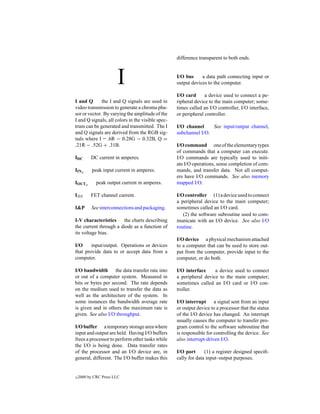 difference transparent to both ends.



                       I                           I/O bus     a data path connecting input or
                                                   output devices to the computer.

                                                   I/O card      a device used to connect a pe-
I and Q       the I and Q signals are used in      ripheral device to the main computer; some-
video transmission to generate a chroma pha-       times called an I/O controller, I/O interface,
sor or vector. By varying the amplitude of the     or peripheral controller.
I and Q signals, all colors in the visible spec-
trum can be generated and transmitted. The I       I/O channel     See input/output channel,
and Q signals are derived from the RGB sig-        subchannel I/O.
nals where I = .6R − 0.28G − 0.32B, Q =
.21R − .52G + .31B.                                I/O command one of the elementary types
                                                   of commands that a computer can execute.
IDC       DC current in amperes.                   I/O commands are typically used to initi-
                                                   ate I/O operations, sense completion of com-
IINp       peak input current in amperes.          mands, and transfer data. Not all comput-
                                                   ers have I/O commands. See also memory
IOUTp        peak output current in amperes.       mapped I/O.

IDS       FET channel current.                     I/O controller (1) a device used to connect
                                                   a peripheral device to the main computer;
I&P       See interconnections and packaging.      sometimes called an I/O card.
                                                      (2) the software subroutine used to com-
I-V characteristics    the charts describing       municate with an I/O device. See also I/O
the current through a diode as a function of       routine.
its voltage bias.
                                                   I/O device a physical mechanism attached
I/O     input/output. Operations or devices        to a computer that can be used to store out-
that provide data to or accept data from a         put from the computer, provide input to the
computer.                                          computer, or do both.

I/O bandwidth the data transfer rate into          I/O interface     a device used to connect
or out of a computer system. Measured in           a peripheral device to the main computer;
bits or bytes per second. The rate depends         sometimes called an I/O card or I/O con-
on the medium used to transfer the data as         troller.
well as the architecture of the system. In
some instances the bandwidth average rate          I/O interrupt a signal sent from an input
is given and in others the maximum rate is         or output device to a processor that the status
given. See also I/O throughput.                    of the I/O device has changed. An interrupt
                                                   usually causes the computer to transfer pro-
I/O buffer a temporary storage area where          gram control to the software subroutine that
input and output are held. Having I/O buffers      is responsible for controlling the device. See
frees a processor to perform other tasks while     also interrupt-driven I/O.
the I/O is being done. Data transfer rates
of the processor and an I/O device are, in         I/O port      (1) a register designed speciﬁ-
general, different. The I/O buffer makes this      cally for data input–output purposes.


c   2000 by CRC Press LLC
 