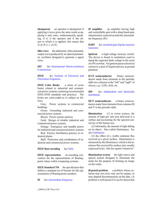idempotent      an operator is idempotent if     IF ampliﬁer        an ampliﬁer having high
applying it twice gives the same result as ap-   and controllable gain with a sharp band-pass
plying it only once; mathematically speak-       characteristic centered around the intermedi-
ing, if ψ is the operator and X the ob-          ate frequency (IF).
ject to which it is applied, this means that
ψ(ψ(X)) = ψ(X).                                  IGBT See insulated gate bipolar junction
                                                 transistor.
idler wave the additional, often unwanted,
output wave produced by an optical paramet-      ignitron      a high-voltage mercury switch.
ric oscillator designed to generate a signal     The device is found in modulators used to
wave.                                            dump the capacitor bank voltage in the event
                                                 of a PA crowbar. An ignitron passes electrical
IEC   See International Electro-technical        current to a pool of liquid mercury at ground
Commission.                                      potential.

IEEE       See Institute of Electrical and       II-VI semiconductor          binary semicon-
Electronics Engineers.                           ductor made from elements in the periodic
                                                 table two columns to the “left” and “right” of
IEEE Color Books          a series of seven      silicon, e.g., CdTe, ZnS, etc.
books related to industrial and commer-
cial power systems containing recommended        IID       See independent and identically
IEEE/ANSI standards and practices. The           distributed.
books are color-coded as to subject as fol-
lows:                                            III-V semiconductor        a binary semicon-
   Gray: Power systems in commercial             ductor made from elements from columns III
buildings                                        and V in the periodic table.
   Green: Grounding industrial and com-
mercial power systems                            illumination       (1) in vision science, the
   Brown: Power system analysis                  amount of light per unit area delivered to a
   Gold: Design of reliable industrial and       surface and accounting for the spectral sen-
commercial power systems                         sitivity of the human eye.
   Orange: Emergency and standby power               (2) informally, the amount of light falling
for industrial and commercial power systems      on an object. Also called illuminance. See
   Red: Electric distribution practice in in-    also luminance.
dustrial plants                                      (3) the effect of a visible radiation ﬂux
   Buff: Protection and coordination of in-      received on a given surface. Illumination is
dustrial and commercial power systems.           measured by the illuminance, which is the lu-
                                                 minous ﬂux received by surface unit, usually
IEEE ﬂoat encoding          See NaN.             expressed in lux. One lux equals 1 lumen/m2 .

IEEE representation      an encoding con-        illumination system the light source and
vention for the representation of ﬂoating-       optical system designed to illuminate the
point values within computing systems.           mask for the purpose of forming an image
                                                 on the wafer.
IEEE Standard 754 the speciﬁcation that
deﬁnes a standard set of formats for the rep-    ill-posed problem      a problem whose so-
resentation of ﬂoating-point numbers.            lution may not exist, may not be unique, or
                                                 may depend discontinuously on the data. (A
IF       See intermediate frequency.             problem is well-posed if it can be shown that


c   2000 by CRC Press LLC
 