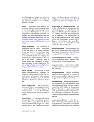 its solution exists, is unique, and varies con-   to cope with the storage and transmission of
tinuously with perturbation of the data. If       prodigious amounts of image data. See still
any of the three conditions does not hold, the    image coding and video codingfor methods.
problem is ill-posed.)

image       information stored digitally in a     image coding for videoconferencing this
computer, often representing a natural scene      is also called coding at primary rates for
or other physical phenomenon, and presented       videoconferencing. In North America and
as a picture. The brightness at each spot in      Japan, one of the most plentiful is the DSI rate
the picture is represented by a number. The       of 1.544 Mb/s. In Europe, the corresponding
numbers may be stored explicitly as pixels or     rate is 2.044 Mb/s. The main difference is
implicitly in the form of equations. See also     that in videoconferencing the video camera
bitmapped image, image acquisition, image         is ﬁxed and picture data is produced only if
processing, imaging modalities, pixel, vector     there are moving objects in the scene. Typ-
image.                                            ically, the amount of moving data is much
                                                  smaller than the stationary area.
image acquisition         the conversion of
information into an image. Acquisition            image compression representation of still
is the ﬁrst stage of an image processing          and moving images using fewer bits than
system and involves converting the input          the original representation. See still image
signal into a more amenable form (such            coding and video coding for methods.
as an electrical signal), and sampling and
quantizing this signal to produce the pix-        image compression or coding          the pro-
els in the image.        Hardware, such as        cess of reducing the number of binary digits
lenses, sensors and transducers are partic-       or bits required to represent the image.
ularly important in image acquisition. See
also analog-to-digital converter, digitization,   image correlation      the calculation of the
image, pixel, quantization, sample.               correlation function where the two signal in-
                                                  puts are images.
image analysis        the extraction of infor-
mation from an image by a computer. The           image degradation      blurring of an image
results are usually numerical rather than pic-    wavefront due to scattering as it passes an
torial and the information is often complex,      inhomogeneous medium, e.g., astronomical
typically including the recognition and inter-    images due to atmospheric scattering.
pretation of objects in or features of the im-
age.                                              image dissector a nonstorage photoemis-
                                                  sion device used as a light detector in early
image classiﬁcation       the division by a       television camera tubes. Electron streams,
computer of objects in an image into classes      emitted by light striking a photocathode
or groups. Each class contains objects with       ﬁlm, are focused on a plane containing a
similar features. Also, the division of the       small aperture into a photomultiplier struc-
images themselves into groups according to        ture. Scanning is accomplished by magneti-
content.                                          cally deﬂecting the electron stream across the
                                                  aperture.
image coding the usual reasons for coding
messages lie in the areas of data compres-        image enhanced mixer         mixer that op-
sion and data security. However, the main         erates on the principle of terminating the
motivation for recoding images is to achieve      image frequency component at an optimal
the high rates of data compression required       impedance level that improves the conversion


c   2000 by CRC Press LLC
 