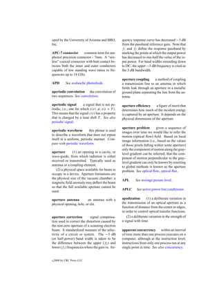 oped by the University of Arizona and BRO,        quency response curve has decreased −3 dB
Inc.                                              from the passband reference gain. Note that
                                                  f1 and f2 deﬁne the response passband by
APC-7 connector       common term for am-         marking the points at which the output power
phenol precision connector - 7mm. A “sex-         has decreased to one-half the value of the in-
less” coaxial connector with butt contact be-     put power. For band widths extending down
tween both the inner and outer conductors         to DC, the upper −3 dB frequency is cited as
capable of low standing wave ratios to fre-       the 3 dB bandwidth.
quencies up to 18 GHz.
                                                  aperture coupling      a method of coupling
APD         See avalanche photodiode.             a transmission line to an antenna in which
                                                  ﬁelds leak through an aperture in a metallic
aperiodic convolution the convolution of          ground plane separating the line from the an-
two sequences. See convolution.                   tenna.

aperiodic signal       a signal that is not pe-   aperture efﬁciency      a ﬁgure of merit that
riodic, i.e., one for which x(t) = x(t + T ).     determines how much of the incident energy
This means that the signal x(t) has a property    is captured by an aperture. It depends on the
that is changed by a time shift T . See also      physical dimensions of the aperture.
periodic signal.
                                                  aperture problem         given a sequence of
aperiodic waveform        this phrase is used     images over time we would like to infer the
to describe a waveform that does not repeat       motion (optical ﬂow) ﬁeld. Based on local
itself in a uniform, periodic manner. Com-        image information (i.e., based on the values
pare with periodic waveform.                      of those pixels falling within some aperture)
                                                  only the component of motion along the gray-
aperture       (1) an opening to a cavity, or     level gradient can be inferred; that the com-
wave-guide, from which radiation is either        ponent of motion perpendicular to the gray-
received or transmitted. Typically used as        level gradient can only be known by resorting
antenna or a coupling element.                    to global methods is known as the aperture
   (2) a physical space available for beam to     problem. See optical ﬂow, optical ﬂux.
occupy in a device. Aperture limitations are
the physical size of the vacuum chamber; a
                                                  APL       See average picture level.
magnetic ﬁeld anomaly may deﬂect the beam
so that the full available aperture cannot be
                                                  APLC       See active power line conditioner.
used.

aperture antenna         an antenna with a        apodization       (1) a deliberate variation in
physical opening, hole, or slit.                  the transmission of an optical aperture as a
                                                  function of distance from the center or edges,
                                                  in order to control optical transfer functions.
aperture correction         signal compensa-         (2) a deliberate variation in the strength of
tion used to correct the distortion caused by     a signal with time.
the non-zero aperture of a scanning electron
beam. A standardized measure of the selec-        apparent concurrency within an interval
tivity of a circuit or system. The −3 dB          of time more than one process executes on a
(or half-power) band width is taken to be         computer, although at the instruction level,
the difference between the upper (f2 ) and        instructions from only one process run at any
lower (f1 ) frequencies where the gain vs. fre-   single point in time. See also concurrency.


c   2000 by CRC Press LLC
 