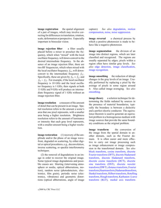 image registration        the spatial alignment     capture). See also degradation, motion
of a pair of images, which may involve cor-         compensation, noise, noise suppression.
recting for differences in translation, rotation,
scale, deformation or perspective. Especially       image reversal       a chemical process by
important in binocular vision.                      which a positive photoresist is made to be-
                                                    have like a negative photoresist.
image rejection ﬁlter          a ﬁlter usually
placed before a mixer to preselect the fre-         image segmentation        the division of an
quency, which when “mixed” with the local           image into distinct regions, which are later
oscillator frequency, will down-convert to the      classiﬁed and recognized. The regions are
desired intermediate frequency. In the ab-          usually separated by edges; pixels within a
sence of an image rejection ﬁlter, there are        region often have similar gray levels. See
two RF frequencies, which when mixed with           also edge detection, image classiﬁcation,
the local oscillator frequency flo , will down-     image recognition.
convert to the intermediate frequency fif .
Speciﬁcally, these are given by flo + fif and       image smoothing the reduction of abrupt
flo − fif . For example, if the local oscillator    changes in the gray levels of an image. Usu-
frequency is 10 GHz and the local oscilla-          ally performed by replacing a pixel by the
tor frequency is 1 GHz, then signals at both        average of pixels in some region around
11 GHz and 9 GHz will produce an interme-           it. Also called image averaging. See also
diate frequency signal of 1 GHz without an          smoothing.
image rejection ﬁlter.
                                                    image theory a solution technique for de-
                                                    termining the ﬁelds radiated by sources in
image resolution a measure of the amount
                                                    the presence of material boundaries; typi-
of detail that can be present in an image. Spa-
                                                    cally the boundary is between a dielectric
tial resolution refers to the amount a scene’s
                                                    and a perfect electric conductor. The equiva-
area that one pixel represents, with a smaller
                                                    lence theorem is used to generate an equiva-
area being a higher resolution. Brightness
                                                    lent problem in a homogeneous medium with
resolution refers to the amount of luminance
                                                    image sources that provide the same bound-
or intensity that each gray level represents,
                                                    ary conditions as the original problem.
with a smaller amount being a higher resolu-
tion.
                                                    image transform         the conversion of
                                                    the image from the spatial domain to an-
image restoration (1) recovery of the am-           other domain, such as the Fourier do-
plitude and/or the phase of an image wave-          main. It is often easier and more effec-
front, degraded on scattering, by either digi-      tive to carry out image processing such
tal or optical procedures, e.g., deconvolution,     as image enhancement or image compres-
inverse scattering, or speckle interferometry       sion in the transformed domain. See also
techniques.                                         block transform, cosine transform, discrete
   (2) the removal of degradations in an im-        Fourier transform (DFT), discrete Hadamard
age in order to recover the original image.         transform, discrete Hadamard transform,
Some typical image degradations and possi-          discrete cosine transform (DCT), discrete
ble causes are: blurring (intervening atmo-         sine transform (DST), discrete wavelet
sphere or media, optical abberrations, mo-          transform (DWT), distance transform, Fourier
tion), random noise (photodetectors, elec-          transform,Haartransform,Hadamardtransform,
tronics, ﬁlm grain), periodic noise (elec-          Hankel transform, Hilbert transform, Hotelling
tronics, vibrations) and geometric distor-          transform, Hough transform, Karhunen–Loeve
tions (optical abberrations, angle of image         transform (KLT), medial axis transform


c   2000 by CRC Press LLC
 