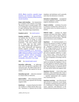 (MAT), Radon transform, separable image           impedance and admittance and is generally
transform, sine transform, slope transform,       used where the distinction is irrelevant.
top hat transform, transform, Walsh transform,
wavelet transform.                                immunity to a disturbance an equipment
                                                  or systems capability to operate if an electro-
image understanding          the interpretation   magnetic disturbance occurs.
by a computer of the contents of an image.
The process seeks to emulate people’s abil-       impact excitation       excitation of an atom
ity to intelligently extract information from     or molecule resulting from collision by an-
or make conclusions about the scene in an         other particle such as an electron, proton, or
image. Also called image interpretation.          neutron.

imaginary power             See reactive power.   IMPATT diode           acronym for impact
                                                  avalanche and transit time diode. Negative
imaging modalities        the general phys-       resistance device used at high frequencies
ical quantity that the pixels in an image         used to generate microwave power. Typically
represent; the type of energy an image            used in microwave cavity oscillators.
processing system converts during image
                                                  impedance         (1) electrical property of a
acquisition. The most common modal-
                                                  network that measures its ability to conduct
ity is visible light, but other modali-
                                                  electrical AC current for a given AC volt-
ties include invisible light (infrared or x-
                                                  age. Impedance is deﬁned as the ratio of
ray), sound (ultrasound) and magnetism
                                                  the AC voltage divided by the AC current
(nuclear magnetic resonance). See also
                                                  at a given point in the network. In general,
computed tomography (CT), ﬂuoroscopy,
                                                  impedance has two parts: a real (resistive)
image acquisition, magnetic resonance imaging
                                                  part and an imaginary (inductive or capac-
(MRI), multispectral image, nuclear magnetic
                                                  itive “reactive”) part. Unless the circuit is
resonance, positron emission tomography
                                                  purely resistive (made up of resistors only),
(PET), synthetic aperture radar (SAR),
                                                  the value of impedance will change with fre-
tomography, ultrasound, X-ray image.
                                                  quency.
                                                      (2) in an antenna, usually deﬁned at the
IMC         See internal model control.
                                                  input to an antenna, the impedance is the ra-
                                                  tio of the applied (or induced) voltage to the
immediate addressing           an addressing      current ﬂowing into (or out of) the antenna
mode where the operand is speciﬁed in the         input. More generally, it is deﬁned as the ra-
instruction itself. The address ﬁeld in the in-   tio of the electric ﬁeld to the magnetic ﬁeld.
struction holds the data required for the op-
eration.                                          impedance inverter        circuit whose input
                                                  impedance, when terminated with a load, is
immediate operand a data item contained           inversely proportional to said load impedance
as a literal within an instruction.               — typically implemented with a quarter-
                                                  wave transmission line.
immersed ﬂow a ﬂow of electrons emitted
from an electron gun exposed to the focusing      impedance matching one of the main de-
magnetic ﬁelds.                                   sign activities in microwave circuit design.
                                                  An impedance matching network is made up
immittance a response function for which          of a combination of lumped elements (re-
one variable is a voltage and the other a cur-    sistors, capacitors, and inductors), or dis-
rent. Immittance is a general term for both       tributed elements (transmission lines of vary-


c   2000 by CRC Press LLC
 