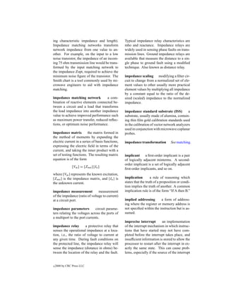 ing characteristic impedance and length).          Typical impedance relay characteristics are
Impedance matching networks transform              mho and reactance. Impedance relays are
network impedance from one value to an-            widely used in sensing phase faults on trans-
other. For example, on the input to a low          mission lines. Ground impedance relays are
noise transistor, the impedance of an incom-       available that measure the distance to a sin-
ing 75 ohm transmission line would be trans-       gle phase to ground fault using a modiﬁed
formed by the input matching network to            technique. Also known as distance relay.
the impedance Zopt, required to achieve the
minimum noise ﬁgure of the transistor. The         impedance scaling modifying a ﬁlter cir-
Smith chart is a tool commonly used by mi-         cuit to change from a normalized set of ele-
crowave engineers to aid with impedance            ment values to other usually more practical
matching.                                          element values by multiplying all impedance
                                                   by a constant equal to the ratio of the de-
impedance matching network          a com-         sired (scaled) impedance to the normalized
bination of reactive elements connected be-        impedance.
tween a circuit and a load that transforms
the load impedance into another impedance          impedance standard substrate (ISS)           a
value to achieve improved performance such         substrate, usually made of alumina, contain-
as maximum power transfer, reduced reﬂec-          ing thin ﬁlm gold calibration standards used
tions, or optimum noise performance.               in the calibration of vector network analyzers
                                                   used in conjunction with microwave coplanar
impedance matrix          the matrix formed in     probes.
the method of moments by expanding the
electric current in a series of basis functions,   impedance transformation         See matching.
expressing the electric ﬁeld in terms of the
current, and taking the inner product with a
set of testing functions. The resulting matrix     implicant     a ﬁrst-order implicant is a pair
equation is of the form                            of logically adjacent minterms. A second-
                                                   order implicant is a set of logically adjacent
                [Vm ] = [Zmn ] [In ]
                                                   ﬁrst-order implicants, and so on.
where [Vm ] represents the known excitation,
[Zmn ] is the impedance matrix, and [In ] is       implication        a rule of reasoning which
the unknown current.                               states that the truth of a proposition or condi-
                                                   tion implies the truth of another. A common
impedance measurement           measurement        implication rule is of the form “If A then B.”
of the impedance (ratio of voltage to current)
at a circuit port.                                 implied addressing       a form of address-
                                                   ing where the register or memory address is
impedance parameters          circuit parame-      not speciﬁed within the instruction but is as-
ters relating the voltages across the ports of     sumed.
a multiport to the port currents.
                                                   imprecise interrupt        an implementation
impedance relay         a protective relay that    of the interrupt mechanism in which instruc-
senses the operational impedance at a loca-        tions that have started may not have com-
tion, i.e., the ratio of voltage to current at     pleted before the interrupt takes place, and
any given time. During fault conditions on         insufﬁcient information is stored to allow the
the protected line, the impedance relay will       processor to restart after the interrupt in ex-
sense the impedance (distance in ohms) be-         actly the same state. This can cause prob-
tween the location of the relay and the fault.     lems, especially if the source of the interrupt


c   2000 by CRC Press LLC
 