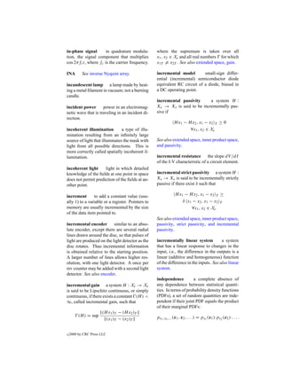 in-phase signal       in quadrature modula-        where the supremum is taken over all
tion, the signal component that multiplies         x1 , x2 ∈ Xe and all real numbers T for which
cos 2πfc t, where fc is the carrier frequency.     x1T = x2T . See also extended space, gain.

INA        See inverse Nyquist array.              incremental model        small-sign differ-
                                                   ential (incremental) semiconductor diode
incandescent lamp a lamp made by heat-             equivalent RC circuit of a diode, biased in
ing a metal ﬁlament in vacuum; not a burning       a DC operating point.
candle.
                                                   incremental passivity     a system H :
incident power       power in an electromag-       Xe → Xe is said to be incrementally pas-
netic wave that is traveling in an incident di-    sive if
rection.
                                                               H x1 − H x2 , x1 − x2 T ≥ 0
incoherent illumination         a type of illu-                        ∀x1 , x2 ∈ Xe
mination resulting from an inﬁnitely large
source of light that illuminates the mask with     See also extended space, inner product space,
light from all possible directions. This is        and passivity.
more correctly called spatially incoherent il-
lumination.                                        incremental resistance the slope dV /dI
                                                   of the I-V characteristic of a circuit element.
incoherent light     light in which detailed
knowledge of the ﬁelds at one point in space       incremental strict passivity a system H :
does not permit prediction of the ﬁelds at an-     Xe → Xe is said to be incrementally strictly
other point.                                       passive if there exist δ such that

increment       to add a constant value (usu-                   H x1 − H x2 , x1 − x2 T ≥
ally 1) to a variable or a register. Pointers to                    δ x1 − x2 , x1 − x2 T
memory are usually incremented by the size                              ∀x1 , x2 ∈ Xe
of the data item pointed to.
                                                   See also extended space, inner product space,
incremental encoder        similar to an abso-     passivity, strict passivity, and incremental
lute encoder, except there are several radial      passivity.
lines drawn around the disc, so that pulses of
light are produced on the light detector as the    incrementally linear system           a system
disc rotates. Thus incremental information         that has a linear response to changes in the
is obtained relative to the starting position.     input, i.e., the difference in the outputs is a
A larger number of lines allows higher res-        linear (additive and homogeneous) function
olution, with one light detector. A once per       of the difference in the inputs. See also linear
rev counter may be added with a second light       system.
detector. See also encoder.
                                                   independence         a complete absence of
incremental gain a system H : Xe → Xe              any dependence between statistical quanti-
is said to be Lipschitz continuous, or simply      ties. In terms of probability density functions
continuous, if there exists a constant (H ) <      (PDFs), a set of random quantities are inde-
∞, called incremental gain, such that              pendent if their joint PDF equals the product
                                                   of their marginal PDFs:
                      (H x1 )T − (H x2 )T
         (H ) = sup                                px1 ,x2 ,... (x1 , x2 , . . .) = px1 (x1 )·px2 (x2 )·. . . .
                        (x1 )T − (x2 )T


c   2000 by CRC Press LLC
 