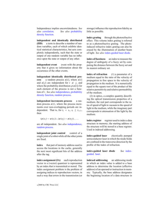 Independence implies uncorrelatedness. See            storage) inﬂuence the reproduction ﬁdelity as
also correlation.    See also probability             little as possible.
density function.
                                                      index grating through the photorefractive
independent and identically distributed               effect. This volume index grating is referred
(IID) a term to describe a number of ran-             to as a photorefractive grating. The photo-
dom variables, each of which exhibits iden-           induced refractive index grating can also be
tical statistical characteristics, but acts com-      erased by the illumination of another beam
pletely independently, such that the state or         of light. See also index-guided laser diode.
output of one random variable has no inﬂu-
ence upon the state or output of any other.           index of fuzziness an index to measure the
                                                      degree of ambiguity of a fuzzy set by com-
independent event       event with the prop-          puting the distance between the fuzzy set and
erty that it gives no information about the           its nearest ordinary set.
occurrence of the other events.
                                                      index of refraction        (1) a parameter of a
independent identically distributed pro-              medium equal to the ratio of the velocity of
cess      a random process x[i], where x[i]           propagation in free space to the velocity of
and x[j ] are independent for i = j , and             propagation in the medium. It is numerically
where the probability distribution p(x[i]) for        equal to the square root of the product of the
each element of the process is not a func-            relative permittivity and relative permeability
tion of i. See also independence, probability         of the medium.
density function, random process.                         (2) in optics, a complex quantity describ-
                                                      ing the optical transmission properties of a
independent increments process        a ran-          medium; the real part corresponds to the ra-
dom process x(t), where the process incre-            tio of speed of light in vacuum to the speed of
ments over non-overlapping periods are in-            light in the medium, while the imaginary part
dependent. That is, for ti < si , si ≤ ti+1 ,         corresponds to attenuation of the light by the
then                                                  medium.
      (x(s1 ) − x(t1 )) , (x(s2 ) − x(t2 )) , . . .
                                                      index register register used to index a data
are all independent. See also independence,           structure in memory; the starting address of
random process.                                       the structure will be stored in a base register.
                                                      Used in indexed addressing.
independent joint control           control of a
single joint of a robot while all the other joints    index-guided laser       electrically pumped
are ﬁxed.                                             semiconductor laser in which the mode ﬁelds
                                                      are conﬁned in the transverse direction by the
index that part of memory address used to             proﬁle of the index of refraction.
access the locations in the cache, generally
the next most signiﬁcant bits of the address          index-guided laser diode           See index-
after the tag.                                        guided. laser.

index assignment (IA) each reproduction               indexed addressing       an addressing mode
vector in a (vector) quantizer is represented         in which an index value is added to a base
by an index that is transmitted or stored. The        address to determine the location (effective
index assignment problem is the problem of            address) of an operand or instruction in mem-
assigning indices to reproduction vectors, in         ory. Typically, the base address designates
such a way that errors in the transmission (or        the beginning location of a data structure in


c   2000 by CRC Press LLC
 