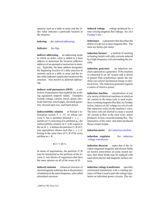 memory such as a table or array and the in-         induced voltage     voltage produced by a
dex value indicates a particular location in        time-varying magnetic ﬂux linkage. See also
the structure.                                      Faraday’s law.

indexing        See indexed addressing.             inductance a parameter that describes the
                                                    ability of a device to store magnetic ﬂux. The
indicator       See ﬂag.                            units are henrys per meter.

                                                    induction furnace      a method of smelting
indirect addressing       an addressing mode        or heating metals with eddy currents induced
in which an index value is added to a base          by a high-frequency coil surrounding the cru-
address to determine the location (effective        cible.
address) of an operand or instruction in mem-
ory. Typically, the base address designates         induction generator        an induction ma-
the beginning location of a data structure in       chine operated as a generator. If the machine
memory such as a table or array and the in-         is connected to an AC system and is driven
dex value indicates a particular location in the    at greater than synchronous speed, the ma-
structure. Also known as deferred address-          chine can convert mechanical energy to elec-
ing.                                                trical form. The induction generator requires
                                                    a source of reactive power.
indirect weld parameters (IWP)           a col-
lection of parameters that establish the weld-      induction machine          classiﬁcation of any
ing equipment setpoint values. Examples             of a variety of electrical machines in which an
include voltage, current, travel, speed, elec-      AC current in the stator coils is used to pro-
trode feed rate, travel angle, electrode geom-      duce a rotating magnetic ﬂux that, by Faraday
etry, focused spot size, and beam power.            action, induces an AC voltage in a set of coils
                                                    (the induction coils) on the machine’s rotor.
indiscernibility relation      in Pawlak’s in-      The rotor coils are shorted to cause a second
formation system S = (U, A) whose uni-              AC current to ﬂow in the rotor coils, which
verse U has n members denoted x, y, z, . . .        produces, in turn, a second rotating ﬂux. The
and the set A consisting of m attributes aj , the   interaction of the rotor- and stator-produced
indiscernibility relation on U with respect to      ﬂuxes creates torque.
the set B ⊆ A deﬁnes the partition U/B of U
into equivalence classes such that x, y ∈ U         induction motor      See induction machine.
belong to the same class of U/B if for every
attribute a ∈ B,                                    induction regulator           See induction
                                                     voltage transformer.
                   a(x) = a(y).
                                                    induction theorem        states that if the in-
                                                    cident tangential magnetic and electric ﬁelds
In terms of negotiations, the partition U/B         are known everywhere on some closed sur-
may be interpreted as the partition of the in-      face, then these ﬁelds may be replaced with
verse U into blocks of negotiators that have        equivalent electric and magnetic surface cur-
the same opinion on all of the issues of B.         rents.

induced emission        enhanced emission of        induction voltage transformer specially
electromagnetic radiation due to the presence       constructed transformer with a rotating pri-
of radiation at the same frequency; also called     mary coil that is used to provide voltage regu-
stimulated emission.                                lation on individual power circuits. The sec-


c   2000 by CRC Press LLC
 