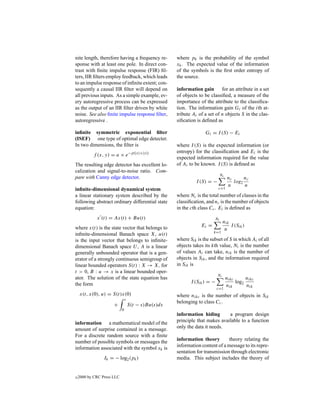 nite length, therefore having a frequency re-         where pk is the probability of the symbol
sponse with at least one pole. In direct con-         xk . The expected value of the information
trast with ﬁnite impulse response (FIR) ﬁl-           of the symbols is the ﬁrst order entropy of
ters, IIR ﬁlters employ feedback, which leads         the source.
to an impulse response of inﬁnite extent; con-
sequently a causal IIR ﬁlter will depend on           information gain       for an attribute in a set
all previous inputs. As a simple example, ev-         of objects to be classiﬁed, a measure of the
ery autoregressive process can be expressed           importance of the attribute to the classiﬁca-
as the output of an IIR ﬁlter driven by white         tion. The information gain Gi of the ith at-
noise. See also ﬁnite impulse response ﬁlter,         tribute Ai of a set of n objects S in the clas-
autoregressive .                                      siﬁcation is deﬁned as

inﬁnite symmetric exponential ﬁlter                                 Gi = I (S) − Ei
(ISEF) one type of optimal edge detecter.
In two dimensions, the ﬁlter is                       where I (S) is the expected information (or
                                    −p(|x|+|y|)       entropy) for the classiﬁcation and Ei is the
           f (x, y) = a × e
                                                      expected information required for the value
The resulting edge detector has excellent lo-         of Ai to be known. I (S) is deﬁned as
calization and signal-to-noise ratio. Com-
                                                                               Nc
pare with Canny edge detector.                                                      nc      nc
                                                                I (S) = −              log2
                                                                                    n       n
inﬁnite-dimensional dynamical system                                        c=1
a linear stationary system described by the           where Nc is the total number of classes in the
following abstract ordinary differential state        classiﬁcation, and nc is the number of objects
equation:                                             in the cth class Cc . Ei is deﬁned as
             x (t) = Ax(t) + Bu(t)                                        Ni
                                                                                 nik
where x(t) is the state vector that belongs to                    Ei =               I (Sik )
                                                                                  n
                                                                         k=1
inﬁnite-dimensional Banach space X, u(t)
is the input vector that belongs to inﬁnite-          where Sik is the subset of S in which Ai of all
dimensional Banach space U , A is a linear            objects takes its kth value, Ni is the number
generally unbounded operator that is a gen-           of values Ai can take, nik is the number of
erator of a strongly continuous semigroup of          objects in Sik , and the information required
linear bounded operators S(t) : X → X, for            in Sik is
t > 0, B : u → x is a linear bounded oper-
                                                                            Nc
ator. The solution of the state equation has                                        nikc      nikc
                                                             I (Sik ) = −                log2
the form                                                                            nik       nik
                                                                            c=1
    x(t, x(0), u) = S(t)x(0)                          where nikc is the number of objects in Sik
                                t
                                                      belonging to class Cc .
                      +             S(t − s)Bu(s)ds
                            0
                                                      information hiding       a program design
information a mathematical model of the               principle that makes available to a function
amount of surprise contained in a message.            only the data it needs.
For a discrete random source with a ﬁnite
number of possible symbols or messages the            information theory        theory relating the
information associated with the symbol xk is          information content of a message to its repre-
                                                      sentation for transmission through electronic
                 Ik = − log2 (pk )                    media. This subject includes the theory of


c   2000 by CRC Press LLC
 