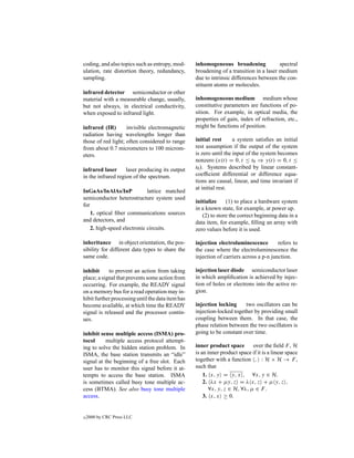 coding, and also topics such as entropy, mod-      inhomogeneous broadening              spectral
ulation, rate distortion theory, redundancy,       broadening of a transition in a laser medium
sampling.                                          due to intrinsic differences between the con-
                                                   stituent atoms or molecules.
infrared detector semiconductor or other
material with a measurable change, usually,        inhomogeneous medium medium whose
but not always, in electrical conductivity,        constitutive parameters are functions of po-
when exposed to infrared light.                    sition. For example, in optical media, the
                                                   properties of gain, index of refraction, etc.,
infrared (IR)       invisible electromagnetic      might be functions of position.
radiation having wavelengths longer than
those of red light; often considered to range      initial rest      a system satisﬁes an initial
from about 0.7 micrometers to 100 microm-          rest assumption if the output of the system
eters.                                             is zero until the input of the system becomes
                                                   nonzero (x(t) = 0, t ≤ t0 ⇒ y(t) = 0, t ≤
infrared laser      laser producing its output     t0 ). Systems described by linear constant-
in the infrared region of the spectrum.            coefﬁcient differential or difference equa-
                                                   tions are causal, linear, and time invariant if
                                                   at initial rest.
InGaAs/InAlAs/InP            lattice matched
semiconductor heterostructure system used
                                                   initialize    (1) to place a hardware system
for
                                                   in a known state, for example, at power up.
    1. optical ﬁber communications sources            (2) to store the correct beginning data in a
and detectors, and                                 data item, for example, ﬁlling an array with
    2. high-speed electronic circuits.             zero values before it is used.

inheritance in object orientation, the pos-        injection electroluminescence         refers to
sibility for different data types to share the     the case where the electroluminescence the
same code.                                         injection of carriers across a p-n junction.

inhibit     to prevent an action from taking       injection laser diode semiconductor laser
place; a signal that prevents some action from     in which ampliﬁcation is achieved by injec-
occurring. For example, the READY signal           tion of holes or electrons into the active re-
on a memory bus for a read operation may in-       gion.
hibit further processing until the data item has
become available, at which time the READY          injection locking     two oscillators can be
signal is released and the processor contin-       injection-locked together by providing small
ues.                                               coupling between them. In that case, the
                                                   phase relation between the two oscillators is
inhibit sense multiple access (ISMA) pro-          going to be constant over time.
tocol     multiple access protocol attempt-
ing to solve the hidden station problem. In        inner product space       over the ﬁeld F , H
ISMA, the base station transmits an “idle”         is an inner product space if it is a linear space
signal at the beginning of a free slot. Each       together with a function , : H × H → F ,
user has to monitor this signal before it at-      such that
tempts to access the base station. ISMA                1. x, y = y, x , ∀x, y ∈ H.
is sometimes called busy tone multiple ac-             2. λx + µy, z = λ x, z + µ y, z ,
cess (BTMA). See also busy tone multiple                  ∀x, y, z ∈ H, ∀λ, µ ∈ F .
access.                                                3. x, x ≥ 0.


c   2000 by CRC Press LLC
 