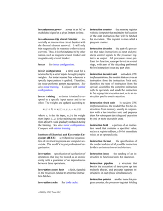 instantaneous power       power in an AC or        instruction counter the memory register
modulated signal at a given instant in time.       within a computer that maintains the location
                                                   of the next instruction that will be fetched
instantaneous-trip circuit breaker           es-   for execution. This register is also called a
sentially an inverse-time circuit breaker with     program counter.
the thermal element removed. It will only
trip magnetically in response to short-circuit     instruction decoder the part of a proces-
currents. Thus, it is often referred to by other   sor that takes instructions as input and pro-
names, such as magnetic circuit breaker and        duces control signals to the processor reg-
magnetic-only circuit breaker.                     isters as output. All processors must per-
                                                   form this function; some perform it in several
instar       See instar conﬁguration.              steps, with part of the decoding performed
                                                   before instruction issue and part after.
instar conﬁguration         a term used for a
neuron fed by a set of inputs through synaptic     instruction decoder unit in modern CPU
weights. An instar neuron ﬁres whenever a          implementations, the module that receives an
speciﬁc input pattern is applied. Therefore,       instruction from the instruction fetch unit,
an instar performs pattern recognition. See        identiﬁes the type of instruction from the
also instar training. Compare with outstar         opcode, assembles the complete instruction
conﬁguration.                                      with its operands, and sends the instruction
                                                   to the appropriate execution unit, or to an in-
instar training    an instar is trained to re-     struction pool to await execution.
spond to a speciﬁc input vector and to no
other. The weights are updated according to        instruction fetch unit      in modern CPU
                                                   implementations, the module that fetches in-
       wi (t + 1) = wi (t) + µ(xi − wi (t))        structions from memory, usually in conjunc-
                                                   tion with a bus interface unit, and prepares
where xi is the ith input, wi (t) the weight       them for subsequent decoding and execution
from input xi , µ is the training rate starting    by one or more execution units.
from about 0.1 and gradually reduced during
the training. See also instar conﬁguration.        instruction ﬁeld      a portion of an instruc-
Compare with outstar training.                     tion word that contains a speciﬁed value,
                                                   such as a register address, a 16-bit immediate
Institute of Electrical and Electronics En-        value, or an operand code.
gineers (IEEE)        a professional organiza-
tion of electrical engineers and computer sci-     instruction format        the speciﬁcation of
entists. The world’s largest professional or-      the number and size of all possible instruction
ganization.                                        ﬁelds in an instruction-set architecture.

instruction speciﬁcation of a collection of        instruction issue      the sending of an in-
operations that may be treated as an atomic        struction to functional units for execution.
entity with a guarantee of no dependencies
between these operations.                          instruction pipeline        a structure that
                                                   breaks the execution of instruction up into
instruction access fault      a fault, signaled    multiple phases, and executes separate in-
in the processor, related to abnormal instruc-     structions in each phase simultaneously.
tion fetches.
                                                   instruction pointer another name for pro-
instruction cache           See code cache.        gram counter, the processor register holding


c   2000 by CRC Press LLC
 