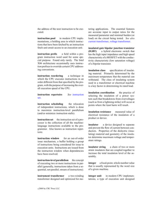 the address of the next instruction to be exe-     tering applications. The essential features
cuted.                                             are accurate input to output ratios for the
                                                   measured parameter and minimal burden (or
instruction pool      in modern CPU imple-         load) on the circuit being tested. See also
mentations, a holding area in which instruc-       current transformer, voltage transformer.
tions that have been fetched by an instruction
fetch unit await access to an execution unit.      insulated gate bipolar junction transistor
                                                   (IGBT)       a hybrid electronic switch that
instruction preﬁx       a ﬁeld within a pro-       has the high input impedance and high speed
gram instruction word used for some spe-           characteristic of a MOSFET with the conduc-
cial purpose. Found only rarely. The Intel         tivity characteristic (low saturation voltage)
X86 architecture occasionally uses instruc-        of a bipolar transistor.
tion preﬁxes to override certain CPU address-
ing conventions.                                   insulation class      speciﬁcation of insulat-
                                                   ing material. Primarily determined by the
instruction reordering         a technique in      maximum temperature that the material can
which the CPU executes instructions in an          withstand. The class of insulating system
order different from that speciﬁed by the pro-     used in a transformer or electrical machine
gram, with the purpose of increasing the over-     is a key factor in determining its rated load.
all execution speed of the CPU.
                                                   insulation coordination        the practice of
instruction repertoire         See instruction     selecting the insulation of a power sys-
set.                                               tem such that breakdowns from overvoltages
                                                   (such as from a lightning strike) will occur at
instruction scheduling        the relocation       points where the least harm will result.
of independent instructions, which is done
to maximize instruction-level parallelism
                                                   insulation resistance     measured value of
(and/or minimize instruction stalls).
                                                   electrical resistance of the insulation of a
                                                   product or device.
instruction set the instruction set of a pro-
cessor is the collection of all the machine-
language instructions available to the pro-        insulator      a device designed to separate
grammer. Also known as instruction reper-          and prevent the ﬂow of current between con-
toire.                                             ductors. Properties of the dielectric (insu-
                                                   lating) material and geometry of the insula-
instruction window        for an out-of-order      tor determine maximum voltage and temper-
issue mechanism, a buffer holding a group          ature ratings.
of instructions being considered for issue to
execution units. Instructions are issued from      insulator string      a chain of two or more
the instruction window when dependencies           strain insulators that are coupled together to
have been resolved.                                increase the total insulation level of the as-
                                                   sembly.
instruction-level parallelism the concept
of executing two or more instructions in par-      integer a ﬁxed-point, whole number value
allel (generally, instructions taken from a se-    that is usually represented by the word size
quential, not parallel, stream of instructions).   of a given machine.

instrument transformer      a two-winding          integer unit    in modern CPU implemen-
transformer designed and optimized for me-         tations, a type of execution unit designed


c   2000 by CRC Press LLC
 