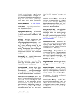 ior with an overall capacity for performance      sity of the ﬁeld in units of power per unit
and/or parameter adaptation. Intelligent con-     area.
trol techniques include adaptation, learning,
fuzzy logic, neural networks, genetic algo-       inter-area mode oscillation this mode of
rithm, as well as their various combinations.     oscillation is characterized by the swinging
                                                  of many machines in one part of the system
intelligent material        See smart material.   against machines in other parts. These oscil-
                                                  lations are caused by the presence of weak
intelligibility objective quantitative mea-       ties between two or more areas.
sure of speech perception.
                                                  inter-cell interference      the interference
intensifying transformer    one of a class        caused by the transmitters in a cellular com-
of hedges — for example very, extremely           munications system (base station or mobile
— which intensiﬁes the characteristics of a       terminal) on a receiver of interest where the
fuzzy set.                                        interfering transmitters are located on cells
                                                  other than the receiver cell. Compare with
                                                  intra-cell interference.
intensity     a measure of the strength of a
light ﬁeld. Two different deﬁnitions of in-
                                                  inter-feature distance       the distance be-
tensity are commonly encountered. Espe-
                                                  tween a pair of feature points in an image,
cially in the discipline of radiometry, inten-
                                                  often used to help identify the object, or (in
sity is usually deﬁned to be power per unit
                                                  conjunction with other measures of this type)
solid angle. Alternatively, especially in laser
                                                  to infer the presence of the object.
physics, deﬁne intensity to be power per unit
area. The intended deﬁnition can usually be
                                                  inter-record gap      the space between two
deduced from context or from dimensional
                                                  records of data stored on a magnetic medium
analysis.
                                                  such as a tape. This space helps preventing
                                                  interference between the two records. It can
intensity average spatially or temporally         also contain markers marking the beginning
averaged value of the intensity.                  and end of the records.

intensity modulation      alteration of the       interaction region a region where an elec-
power level of an optical beam, usually to        tron beam and microwaves transfer energy to
impose information onto the beam.                 each other.

intensity optical      same as optical power      interaural attribute         attribute of ear in-
per unit area; time-average value of the          put signals (e.g., localization in the horizontal
Poynting vector E ×H measured in watts per        plane) that depend on differences between, or
meter squared, sometimes also representable       ratios of measures of, two ear input signals.
as the energy density times the speed of light.
                                                  interconnect     the physical manifestation
intensity-dependent refractive index the          of an interconnection network.
property of many materials that the measured
value of the refractive index depends on the      interconnection density        number of in-
intensity of the light ﬁeld used to perform       terconnection channels per unit area or unit
the measurement. Typically, the refractive        volume. The interconnection density of opti-
index changes by an amount describable by         cal interconnects is high because unlike elec-
δn = n2 I , where n2 is the coefﬁcient of the     trons, light beams can cross each other with-
nonlinear refractive index and I is the inten-    out any change.


c   2000 by CRC Press LLC
 