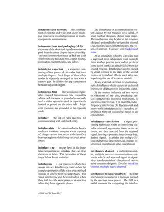 interconnection network         the combina-          (2) a disturbance on a communication sys-
tion of switches and wires that allows multi-     tem caused by the presence of a signal, or
ple processors in a multiprocessor or multi-      small number of signals, of man made origin.
computer to communicate.                          The interference may be due to the presence
                                                  of signals external (other systems) or internal
interconnections and packaging (I&P)              (e.g., multiple access interference) to the sys-
elements of the electrical signal transmission    tem of interest. Compare with background
path from the driver chip to the receiver chip.   noise.
Various elements that make up I&P are chip            (3) an interaction whereby a process that
wirebonds and package pins, circuit boards,       is supposed to be independent (and isolated)
connectors, motherboards, and cables.             from another process does indeed perform
                                                  some action that has an effect visible from the
interdigital capacitor      a capacitor con-      second process. Interference can be caused
sisting of two pieces of electrodes that have     by direct writing to the state of the second
multiple ﬁngers. Each ﬁnger of these elec-        process or by indirect effects, such as by mo-
trodes is adjacently arranged in turn with a      nopolizing the use of a system module.
narrow gap. It utilizes the gap capacitance           (4) any external electrical or electromag-
between adjacent ﬁngers.                          netic disturbance which causes an undesired
                                                  response or degradation of the desired signal.
interdigital ﬁlter ﬁlter consisting of par-           (5) the mutual inﬂuence of two waves
allel coupled transmission line resonators        or vibrations of any kind, producing cer-
where each resonator is grounded on one side      tain characteristic distorting phenomena, is
and is either open-circuited or capacitively      known as interference. For example, radio-
loaded to ground on the other side. Adja-         frequency interference (RFI) or crosstalk and
cent resonators are grounded on the opposite      intersymbol interference (ISI) caused by in-
ends.                                             terference between successive pulses in an
                                                  optical ﬁber.
interface   the set of rules speciﬁed for
communicating with a deﬁned entity.               interference cancellation        a signal pro-
                                                  cessing technique where an interfering sig-
interface state for a semiconductor device        nal is estimated, regenerated based on the es-
such as a transistor, a region where trapping     timate, and then canceled from the received
of charge carriers can occur at the interface     signal, leaving a potential interference-free,
between regions of differing electrical prop-     desired signal. Examples are multiple ac-
erties.                                           cess interference cancellation, co-channel in-
                                                  terference cancellation, echo cancellation.
interface trap      energy level at the insu-
lator/semiconductor interface that can trap       interference channel a multiple transmit-
electrons or holes. The occupation of these       ter, multiple receiver communications sys-
traps follow Fermi statistics.                    tem in which each received signal is a (pos-
                                                  sibly non-deterministic) function of two or
interference     (1) a process in which two       more transmitted signals. See also broadcast
waves interact. Interference occurs when the      channel, multiple access channel.
complex properties of the wave are combined
instead of simply their two amplitudes. The       interference to noise ratio (INR) the total
wave interference can be constructive when        interference measured at a receiver divided
they both have the same phase, or destructive     by the receiver noise power. The INR is a
when they have opposite phases.                   useful measure for comparing the interfer-


c   2000 by CRC Press LLC
 