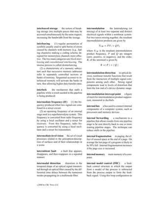 interleaved storage      the notion of break-     intermodulation         the heterodyning (or
ing storage into multiple pieces that may be      mixing) of at least two separate and distinct
accessed simultaneously by the same request,      electrical signals within a nonlinear system.
increasing the bandwidth from the storage.        For two waves mixing together, the resultant
                                                  intermodulation products are given by
interleaving      (1) regular permutation of
symbols usually used to split bursts of errors                FI M = P F1 + QF2
caused by channels with memory (e.g., fad-        where FI M is the resultant intermodulation
ing channels) making a coding scheme de-          product frequency, P and Q are integers
signed for memoryless channels more effec-        (zero, positive, or negative), and the order,
tive. The two main categories are block inter-    R, of the intermod is given by
leaving and convolutional interleaving. The
inverse process is called deinterleaving.                       R =| P | + | Q |
    (2) a characteristic of a memory subsys-
tem such that successive memory addresses
                                                  intermodulation distortion in optical de-
refer to separately controlled sections or
                                                  vices, nonlinear transfer functions that result
banks of memory. Sequential accesses to in-
                                                  from the interaction of multiple signal com-
terleaved memory will activate the banks in
                                                  ponents among each other. Strong signal
turn, thus allowing higher data transfer rates.
                                                  components lead to levels of distortion that
                                                  limit the low end of a device dynamic range.
interlock      the mechanism that stalls a
pipeline while a result needed in the pipeline    intermodulation intercept point a ﬁgure
is being produced.                                of merit for intermodulation product suppres-
                                                  sion, measured in decibels.
intermediate frequency (IF)        (1) the fre-
quency produced when two signals are com-         internal bus a bus used to connect internal
bined in a mixer circuit.                         components of a computer system, such as
   (2) an operating frequency of an internal      processors and memory devices.
stage used in a superheterodyne system. This
frequency is converted from radio frequency       internal forwarding         a mechanism in a
by using a local oscillator and a mixer for       pipeline that allows results from one pipeline
receivers. From this frequency, radio fre-        stage to be sent directly back to one or more
quency is converted by using a local oscil-       waiting pipeline stages. The technique can
lator and a mixer for transmitters.               reduce stalls in the pipeline.

intermediate-level vision the set of visual       internal fragmentation in paging, the ef-
processes related to the perception/descrip-      fect of unused space at the end of a page. On
tion of surfaces and of their relationships in    average the last page of a program is likely to
a scene.                                          be 50% full. Internal fragmentation increases
                                                  if the page size is increased.
intermittent fault     a fault that appears,
disappears, and then reappears in a repeated      internal memory       main memory of a com-
manner.                                           puter.

intermodal distortion        distortion in the    internal model control (IMC)        a feed-
temporal shape of an optical signal transmit-     back control structure in which the output
ted through an optical ﬁber caused by the dif-    from a model of the process is subtracted
ferential time delays between the numerous        from the process output to form the feed-
modes propagating in a multimode ﬁber.            back signal. Using this loop conﬁguration as


c   2000 by CRC Press LLC
 