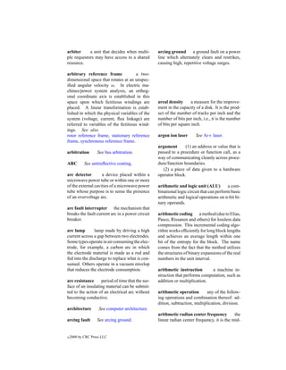 arbiter     a unit that decides when multi-       arcing ground a ground fault on a power
ple requestors may have access to a shared        line which alternately clears and restrikes,
resource.                                         causing high, repetitive voltage surges.

arbitrary reference frame            a two-
dimensional space that rotates at an unspec-
iﬁed angular velocity ω. In electric ma-
chines/power system analysis, an orthog-
onal coordinate axis is established in this
space upon which ﬁctitious windings are           areal density      a measure for the improve-
placed. A linear transformation is estab-         ment in the capacity of a disk. It is the prod-
lished in which the physical variables of the     uct of the number of tracks per inch and the
system (voltage, current, ﬂux linkage) are        number of bits per inch, i.e., it is the number
referred to variables of the ﬁctitious wind-      of bits per square inch.
ings. See also
rotor reference frame, stationary reference       argon ion laser      See Ar+ laser.
frame, synchronous reference frame.
                                                  argument       (1) an address or value that is
arbitration        See bus arbitration.           passed to a procedure or function call, as a
                                                  way of communicating cleanly across proce-
ARC         See antireﬂective coating.            dure/function boundaries.
                                                     (2) a piece of data given to a hardware
arc detector        a device placed within a      operator block.
microwave power tube or within one or more
of the external cavities of a microwave power     arithmetic and logic unit (ALU)         a com-
tube whose purpose is to sense the presence       binational logic circuit that can perform basic
of an overvoltage arc.                            arithmetic and logical operations on n-bit bi-
                                                  nary operands.
arc fault interrupter the mechanism that
breaks the fault current arc in a power circuit   arithmetic coding a method (due to Elias,
breaker.                                          Pasco, Rissanen and others) for lossless data
                                                  compression. This incremental coding algo-
arc lamp        lamp made by driving a high       rithm works efﬁciently for long block lengths
current across a gap between two electrodes.      and achieves an average length within one
Some types operate in air consuming the elec-     bit of the entropy for the block. The name
trode, for example, a carbon arc in which         comes from the fact that the method utilizes
the electrode material is made as a rod and       the structures of binary expansions of the real
fed into the discharge to replace what is con-    numbers in the unit interval.
sumed. Others operate in a vacuum envelop
that reduces the electrode consumption.           arithmetic instruction       a machine in-
                                                  struction that performs computation, such as
arc resistance     period of time that the sur-   addition or multiplication.
face of an insulating material can be submit-
ted to the action of an electrical arc without    arithmetic operation        any of the follow-
becoming conductive.                              ing operations and combination thereof: ad-
                                                  dition, subtraction, multiplication, division.
architecture        See computer architecture.
                                                  arithmetic radian center frequency         the
arcing fault       See arcing ground.             linear radian center frequency, it is the mid-


c   2000 by CRC Press LLC
 