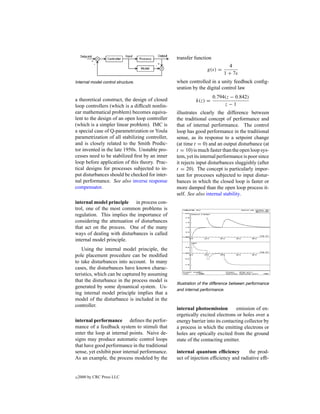 transfer function
                                                                            4
                                                                 g(s) =
                                                                          1 + 7s
Internal model control structure.                when controlled in a unity feedback conﬁg-
                                                 uration by the digital control law
                                                                     0.794(z − 0.842)
a theoretical construct, the design of closed              k(z) =
loop controllers (which is a difﬁcult nonlin-                             z−1
ear mathematical problem) becomes equiva-        illustrates clearly the difference between
lent to the design of an open loop controller    the traditional concept of performance and
(which is a simpler linear problem). IMC is      that of internal performance. The control
a special case of Q-parametrization or Youla     loop has good performance in the traditional
parametrization of all stabilizing controller,   sense, as its response to a setpoint change
and is closely related to the Smith Predic-      (at time t = 0) and an output disturbance (at
tor invented in the late 1950s. Unstable pro-    t = 10) is much faster than the open loop sys-
cesses need to be stabilized ﬁrst by an inner    tem, yet its internal performance is poor since
loop before application of this theory. Prac-    it rejects input disturbances sluggishly (after
tical designs for processes subjected to in-     t = 20). The concept is particularly impor-
put disturbances should be checked for inter-    tant for processes subjected to input distur-
nal performance. See also inverse response       bances in which the closed loop is faster or
compensator.                                     more damped than the open loop process it-
                                                 self. See also internal stability.
internal model principle in process con-
trol, one of the most common problems is
regulation. This implies the importance of
considering the attenuation of disturbances
that act on the process. One of the many
ways of dealing with disturbances is called
internal model principle.
    Using the internal model principle, the
pole placement procedure can be modiﬁed
to take disturbances into account. In many
cases, the disturbances have known charac-
teristics, which can be captured by assuming
that the disturbance in the process model is
                                                 Illustration of the difference between performance
generated by some dynamical system. Us-
                                                 and internal performance.
ing internal model principle implies that a
model of the disturbance is included in the
controller.
                                                 internal photoemission         emission of en-
                                                 ergetically excited electrons or holes over a
internal performance deﬁnes the perfor-          energy barrier into its contacting collector by
mance of a feedback system to stimuli that       a process in which the emitting electrons or
enter the loop at internal points. Naive de-     holes are optically excited from the ground
signs may produce automatic control loops        state of the contacting emitter.
that have good performance in the traditional
sense, yet exhibit poor internal performance.    internal quantum efﬁciency         the prod-
As an example, the process modeled by the        uct of injection efﬁciency and radiative efﬁ-


c   2000 by CRC Press LLC
 