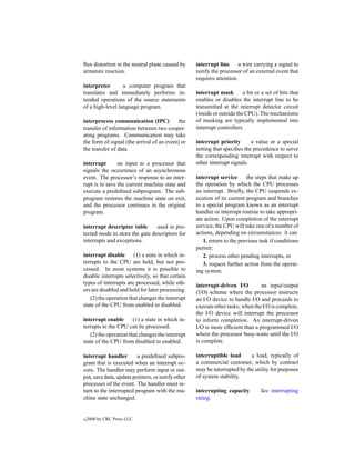 ﬂux distortion in the neutral plane caused by      interrupt line      a wire carrying a signal to
armature reaction.                                 notify the processor of an external event that
                                                   requires attention.
interpreter       a computer program that
translates and immediately performs in-            interrupt mask        a bit or a set of bits that
tended operations of the source statements         enables or disables the interrupt line to be
of a high-level language program.                  transmitted at the interrupt detector circuit
                                                   (inside or outside the CPU). The mechanisms
interprocess communication (IPC)            the    of masking are typically implemented into
transfer of information between two cooper-        interrupt controllers.
ating programs. Communication may take
the form of signal (the arrival of an event) or    interrupt priority       a value or a special
the transfer of data.                              setting that speciﬁes the precedence to serve
                                                   the corresponding interrupt with respect to
interrupt       an input to a processor that       other interrupt signals.
signals the occurrence of an asynchronous
event. The processor’s response to an inter-       interrupt service      the steps that make up
rupt is to save the current machine state and      the operation by which the CPU processes
execute a predeﬁned subprogram. The sub-           an interrupt. Brieﬂy, the CPU suspends ex-
program restores the machine state on exit,        ecution of its current program and branches
and the processor continues in the original        to a special program known as an interrupt
program.                                           handler or interrupt routine to take appropri-
                                                   ate action. Upon completion of the interrupt
interrupt descriptor table      used in pro-       service, the CPU will take one of a number of
tected mode to store the gate descriptors for      actions, depending on circumstances: it can
interrupts and exceptions.                            1. return to the previous task if conditions
                                                   permit;
interrupt disable (1) a state in which in-            2. process other pending interrupts, or
terrupts to the CPU are held, but not pro-            3. request further action from the operat-
cessed. In most systems it is possible to          ing system.
disable interrupts selectively, so that certain
types of interrupts are processed, while oth-      interrupt-driven I/O         an input/output
ers are disabled and held for later processing.    (I/O) scheme where the processor instructs
   (2) the operation that changes the interrupt    an I/O device to handle I/O and proceeds to
state of the CPU from enabled to disabled.         execute other tasks; when the I/O is complete,
                                                   the I/O device will interrupt the processor
interrupt enable       (1) a state in which in-    to inform completion. An interrupt-driven
terrupts to the CPU can be processed.              I/O is more efﬁcient than a programmed I/O
   (2) the operation that changes the interrupt    where the processor busy-waits until the I/O
state of the CPU from disabled to enabled.         is complete.

interrupt handler        a predeﬁned subpro-       interruptible load      a load, typically of
gram that is executed when an interrupt oc-        a commercial customer, which by contract
curs. The handler may perform input or out-        may be interrupted by the utility for purposes
put, save data, update pointers, or notify other   of system stability.
processes of the event. The handler must re-
turn to the interrupted program with the ma-       interrupting capacity         See interrupting
chine state unchanged.                             rating.


c   2000 by CRC Press LLC
 