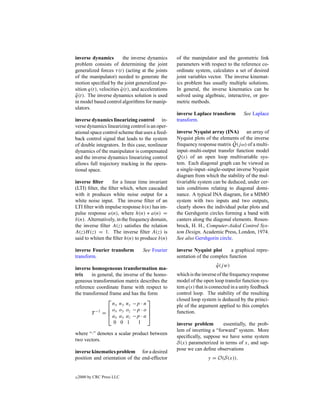 inverse dynamics         the inverse dynamics     of the manipulator and the geometric link
problem consists of determining the joint         parameters with respect to the reference co-
generalized forces τ (t) (acting at the joints    ordinate system, calculates a set of desired
of the manipulator) needed to generate the        joint variables vector. The inverse kinemat-
motion speciﬁed by the joint generalized po-      ics problem has usually multiple solutions.
sition q(t), velocities q(t), and accelerations
                        ˙                         In general, the inverse kinematics can be
q(t). The inverse dynamics solution is used
 ¨                                                solved using algebraic, interactive, or geo-
in model based control algorithms for manip-      metric methods.
ulators.
                                                  inverse Laplace transform        See Laplace
inverse dynamics linearizing control in-          transform.
verse dynamics linearizing control is an oper-
ational space control scheme that uses a feed-    inverse Nyquist array (INA) an array of
back control signal that leads to the system      Nyquist plots of the elements of the inverse
of double integrators. In this case, nonlinear                                ˆ
                                                  frequency response matrix Q(j ω) of a multi-
dynamics of the manipulator is compensated        input–multi-output transfer function model
and the inverse dynamics linearizing control      Q(s) of an open loop multivariable sys-
allows full trajectory tracking in the opera-     tem. Each diagonal graph can be viewed as
tional space.                                     a single-input–single-output inverse Nyquist
                                                  diagram from which the stability of the mul-
inverse ﬁlter      for a linear time invariant    tivariable system can be deduced, under cer-
(LTI) ﬁlter, the ﬁlter which, when cascaded       tain conditions relating to diagonal domi-
with it produces white noise output for a         nance. A typical INA diagram, for a MIMO
white noise input. The inverse ﬁlter of an        system with two inputs and two outputs,
LTI ﬁlter with impulse response h(n) has im-      clearly shows the individual polar plots and
pulse response a(n), where h(n) ∗ a(n) =          the Gershgorin circles forming a band with
δ(n). Alternatively, in the frequency domain,     canters along the diagonal elements. Rosen-
the inverse ﬁlter A(z) satisﬁes the relation      brock, H. H., Computer-Aided Control Sys-
A(z)H (z) = 1. The inverse ﬁlter A(z) is          tem Design, Academic Press, London, 1974.
said to whiten the ﬁlter h(n) to produce δ(n)     See also Gershgorin circle.

inverse Fourier transform         See Fourier     inverse Nyquist plot      a graphical repre-
transform.                                        sentation of the complex function
                                                                     q(j w)
                                                                     ˆ
inverse homogeneous transformation ma-
trix    in general, the inverse of the homo-      which is the inverse of the frequency response
geneous transformation matrix describes the       model of the open loop transfer function sys-
reference coordinate frame with respect to        tem q(s) that is connected in a unity feedback
the transformed frame and has the form            control loop. The stability of the resulting
                                                closed loop system is deduced by the princi-
                  nx ny nz −p · n                 ple of the argument applied to this complex
                o o o −p · o 
        T −1 =  x y z
                ax ay az −p · a 
                                                 function.
                   0 0 1       1                  inverse problem       essentially, the prob-
                                                  lem of inverting a “forward” system. More
where “·” denotes a scalar product between
                                                  speciﬁcally, suppose we have some system
two vectors.
                                                  S(x) parameterized in terms of x, and sup-
                                                  pose we can deﬁne observations
inverse kinematics problem for a desired
position and orientation of the end-effector                     y = O(S(x)).


c   2000 by CRC Press LLC
 