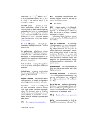 −d −d
such that TL T = z1 1 z2 2 , where zij ∈ R n       IPP    Independent Power Producers, who
                               ¯
is the local semistate vector, E, Fk , Gk (k =     produce electrical energy but who are not
0, 1, 2) H , J real matrices, and d1 , d2 are      owned by utility companies.
nonnegative integers.
                                                   IR     See infrared.
invertible system      a system S1 is invert-
ible if there exists a system S2 such that,        IRE (1) a unit equal to 1/140 of the peak-
when S1 and S2 are placed in series, the larger    to-peak amplitude of a video signal, which is
cascaded system leaves the input unchanged         typically 1 V. The 0 IRE point is at blanking
(x in, x out). For example, the multiplier         level, with the sync tip at −40 IRE and white
y(t) = k ∗ x(t) is invertible with an inverse      extending to +100 IRE.
system y(t) = x(t)/k, while the absolute              (2) Institute of Radio Engineers, an orga-
value function y(t) = |x(t)| is not. See also      nization preceding the IEEE, which deﬁned
inverse system.                                    the unit IRE.

ion beam lithography     lithography per-          iron core transformer            a transformer
formed by exposing resist with a focused           where the magnetic core is iron or principally
beam of ions.                                      iron. Two classes of iron cores are iron al-
                                                   loy and powdered iron. Iron alloy cores are
ion implantation        a high-energy process,     usually restricted to low-frequency applica-
usually greater than 10 keV, that injects ion-     tions (2 kHz or less) because of eddy cur-
ized species into a semiconductor substrate.       rent losses. Powdered iron cores are used
Often done for introducing dopants for de-         at higher frequencies because they consist of
vice fabrication into silicon with boron, phos-    small iron particles electrically isolated from
phorus, or arsenic ions.                           each other with signiﬁcantly greater resistiv-
                                                   ity than laminated cores, and thus lower eddy
                                                   current losses.
ionic transition coupling of energy levels
in an ion by means of absorption or emission
                                                   irradiated fuel     nuclear fuel which has
processes.
                                                   been part of a nuclear reaction and is thus
                                                   highly radioactive.
ionized vapor      a gaseous vapor in which
the atoms are ionized, usually by electron im-     irreducible polynomial         a polynomial
pact or by photoionization.                        f (x) with coefﬁcients in Gallois ﬁeld GF (q)
                                                   that can not be factored into a product of
ionizing radiation     the process in which        lower-degree polynomials with coefﬁcients
sufﬁcient energy is emitted or absorbed to         in GF (q).
cause the generation of electron-hole pairs.
                                                   irreversible loss a reduction in the magne-
ionosphere       consists of several layers of     tization of a permanent magnet that can only
the upper atmosphere, ranging in altitude          be recovered by remagnetizing the material,
from 100 to 300 km, containing ionized par-        usually caused by temperature extremes, re-
ticles. The ionization is due to the effect        versing ﬁelds, or mechanical shock.
of solar radiation, particularly ultraviolet and
cosmic radiation, on gas particles. The iono-      IRVQ      See interpolative vector quantization.
sphere serves as reﬂecting layers for radio
(sky) waves.
                                                   IS-54     an interim standard of the U.S.-
IPC        See interprocess communication.         based Telecommunications Industries Asso-


c   2000 by CRC Press LLC
 