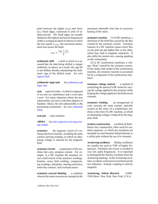 point between the higher (ωH ) and lower           maximum allowable limit due to excessive
(ωL ) band edges, expressed in units of ra-        heating of the stator.
dians/second. The band edges are usually
deﬁned as the highest and lowest frequencies       armature reaction        (1) in DC machines, a
within a contiguous band of interest at which      distortion of the ﬁeld ﬂux caused by the ﬂux
the loss equals LAmax , the maximum attenu-        created by the armature current. Armature
ation loss across the band.                        reaction in a DC machine causes lower ﬂux
                      ωH + ωL                      at one pole-tip and higher ﬂux at the other,
              ωoa =                                which may lead to magnetic saturation. It
                          2
                                                   also shifts the neutral axis, causing sparking
                                                   on the commutator.
arithmetic shift      a shift in which it is as-
                                                      (2) in AC synchronous machines, a volt-
sumed that the data being shifted is integer
                                                   age “drop” caused by the armature current.
arithmetic in nature; as a result, the sign bit
                                                   In the steady state model of the synchronous
is not shifted, thereby maintaining the arith-
                                                   machine, the armature reaction is accounted
metic sign of the shifted result. See also
                                                   for by a component of the synchronous reac-
logical shift.
                                                   tance.
arithmetic–logic unit         See arithmetic and
                                                   armature voltage control         a method of
logic unit.
                                                   controlling the speed of a DC motor by vary-
arm a part of a robot. A robot is composed         ing the voltage applied to the armature while
of an arm (or mainframe) and a wrist plus          keeping the voltage applied to the ﬁeld circuit
a tool. For many industrial robots the arm         constant.
subassembly can move with three degrees of
freedom. Hence, the arm subassembly is the         armature winding           an arrangement of
positioning mechanism. See also industrial         coils carrying the main current, typically
robot.                                             wound on the stator of a synchronous ma-
                                                   chine or the rotor of a DC machine, in which
arm pin        a pin insulator .                   an alternating voltage is induced by the mag-
                                                   netic ﬁeld.
ARMA See auto-regressive moving-aver-
age model.                                         armless construction a method of distri-
                                                   bution line construction, often used for aes-
armature         the magnetic circuit of a ro-     thetic purposes, in which pin insulators are
tating electrical machine, including the main      mounted on steel brackets bolted directly to
current carrying winding, in which an alter-       a utility pole without the use of a crossarm.
nating voltage is induced by the magnetic
ﬁeld.                                              Armstrong oscillator       Hartley oscillators
                                                   are usually not used at VHF of higher fre-
armature circuit       components of the ma-       quencies. Similarly, the circuit is avoided at
chine that carry armature current. For ex-         very low audio frequencies. It is important
ample, in a DC machine the armature cir-           to distinguish the Hartley oscillator from the
cuit could consist of the armature windings,       Armstrong topology. In the Armstrong oscil-
brushes, series ﬁeld winding, compensat-           lator, no ohmic connection exists between the
ing windings, interpoles, starting resistor(s),    two inductors. Instead, coupling is entirely
main-line contacts, and overload sensor.           magnetic.

armature current limiting          a condition     Armstrong, Edwin Howard          (1890–
wherein the stator currents are clamped at the     1954) Born: New York, New York, U.S.A.


c   2000 by CRC Press LLC
 