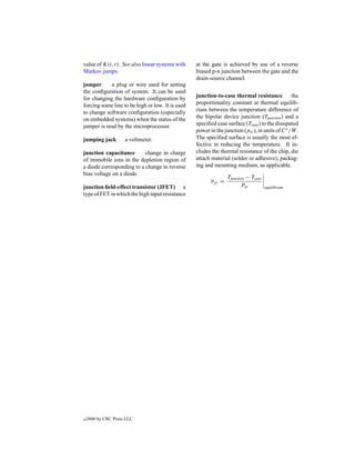 value of K(i, t). See also linear systems with    at the gate is achieved by use of a reverse
Markov jumps.                                     biased p-n junction between the gate and the
                                                  drain-source channel.
jumper      a plug or wire used for setting
the conﬁguration of system. It can be used
for changing the hardware conﬁguration by         junction-to-case thermal resistance           the
forcing some line to be high or low. It is used   proportionality constant at thermal equilib-
to change software conﬁguration (especially       rium between the temperature difference of
on embedded systems) when the status of the       the bipolar device junction (Tjunction ) and a
jumper is read by the microprocessor.             speciﬁed case surface (Tcase ) to the dissipated
                                                  power in the junction (pw ), in units of C ◦ /W .
jumping jack         a voltmeter.                 The speciﬁed surface is usually the most ef-
                                                  fective in reducing the temperature. It in-
junction capacitance       change in charge       cludes the thermal resistance of the chip, die
of immobile ions in the depletion region of       attach material (solder or adhesive), packag-
a diode corresponding to a change in reverse      ing and mounting medium, as applicable.
bias voltage on a diode.
                                                                  Tjunction − Tcase
                                                         θj c =
junction ﬁeld-effect transistor (JFET) a                                  Pw          equilibrium
type of FET in which the high input resistance




c   2000 by CRC Press LLC
 