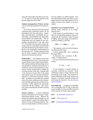 where M is the length of the ﬁlter minus one,      the same address are added together. Suit-
α = M and β is a term that depends on the
      2                                            able thresholding of this sum allows a close
desired ripple level of the ﬁlter.                 approximation to individual patterns to be re-
                                                   called, so long as the memory is not over-
Kalman decomposition of linear systems             loaded.
 one of several decompositions for linear sys-
tems.                                              Karhunen–Loeve transform (KLT)           an
    Every linear, stationary ﬁnite-dimensional     optimal image transform in an energy-
continuous-time dynamical system can be            packing sense.
decomposed into four subsystems: control-             If the images are transformed by y = Ax,
lable and observable, controllable and un-         then the corresponding quadratic term asso-
observable, uncontrollable and observable,         ciated with the covariance matrix becomes
uncontrollable and unobservable. This de-          x A RAx. Hence the image uncorrelation is
composition does not depend on any non-            reduced to ﬁnding A such that
singular transformations in the state space
R n . The transfer function matrix always de-            A RA =       = diag(λ1 , . . . , λn ) .
scribes only the controllable and observable
part of the dynamical system and does not de-          This equation can be solved by ﬁnding in
pend on any nonsingular transformations in         the following three steps.
the state space R n . Similar statements hold
                                                       1. Solve equation |R − λI| = 0 (ﬁnd the
true for linear stationary ﬁnite-dimensional
                                                   R’s eigenvalues).
discrete-time dynamical systems.
                                                       2. Determine the n solutions of (R −
                                                   λi I)ai = 0 (eigenvectors).
Kalman ﬁlter         the method of recursively
estimating the state vector of a linear dynamic        3. Create the desired transformation A as
system based on noisy output measurements.         follows:
This method combines the knowledge of sys-
tem parameters, statistical characteristics of                  A = [a1 , . . . , an ] .
initial state, process and measurement noises,
and the current measurement to update the             In this transform a limited number of
existing estimate of the state. Kalman ﬁlter       transform coefﬁcients are retained. These
is the minimum variance ﬁlter if the initial       coefﬁcients contain a larger fraction of the
state and the noises are Gaussian distributed;     total energy in the image. This transform is
otherwise, it is the linear minimum variance       heavily dependent on the image features and
ﬁlter. In addition to providing the expected       requires a covariance function estimate for
value of the state conditional on the measure-     performing the transform. See also discrete
ment, this ﬁlter generates the estimation error    cosine transform.
covariance, which signiﬁes the uncertainty
associated with this estimate. This covari-        Karnaugh map a mapping of a truth table
ance can be calculated off-line before running     into a rectangular array of cells in which the
the ﬁlter.                                         nearest neighbors of any cell differ from that
                                                   cell by exactly one binary input variable.
Kanerva memory            a sparse distributed
memory developed for the storage of high-          KCL      See Kirchoff’s current law.
dimensional pattern vectors. Memory ad-
dresses are randomly generated patterns, and       kcmil     See circular mil.
a given pattern is stored at the address that is
closest in terms of Hamming distance. Pat-         KDP     See potassium dihydrogen phosphate.
terns are usually bipolar, and those stored at


c   2000 by CRC Press LLC
 