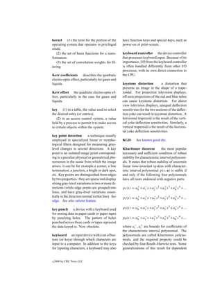 kernel      (1) the term for the portion of the     have function keys and special keys, such as
operating system that operates in privileged        power-on or print-screen.
mode.
    (2) the set of basis functions for a trans-     keyboard controller the device controller
formation.                                          that processes keyboard input. Because of its
    (3) the set of convolution weights for ﬁl-      importance, I/O from the keyboard controller
tering.                                             is often handled differently from other I/O
                                                    processes, with its own direct connection to
Kerr coefﬁcients describes the quadratic            the CPU.
electro-optic effect, particularly for gases and
liquids.                                            keystone distortion           a distortion that
                                                    presents an image in the shape of a trape-
Kerr effect the quadratic electro-optic ef-         zoidal. For projection television displays,
fect, particularly in the case for gases and        off-axis projections of the red and blue tubes
liquids.                                            can cause keystone distortion. For direct
                                                    view television displays, unequal deﬂection
key (1) in a table, the value used to select        sensitivities for the two sections of the deﬂec-
the desired entry (or entries).                     tion yoke can result in keystone distortion. A
   (2) in an access control system, a value         horizontal trapezoid is the result of the verti-
held by a process to permit it to make access       cal yoke deﬂection sensitivities. Similarly, a
to certain objects within the system.               vertical trapezoid is the result of the horizon-
                                                    tal yoke deﬂection sensitivities.
key point detection        a technique usually
employed in specialized linear or morpho-           KGD       See known good die.
logical ﬁlters designed for measuring gray-
level changes in several directions. A key          Kharitonov theorem            the most popular
point is an isolated image point correspond-        necessary and sufﬁcient condition of robust
ing to a peculiar physical or geometrical phe-      stability for characteristic interval polynomi-
nomenon in the scene from which the image           als. It states that robust stability of uncertain
arises; it can be for example a corner, a line      linear time-invariant system with character-
termination, a junction, a bright or dark spot,     istic interval polynomial p(s, a) is stable if
etc. Key points are distinguished from edges        and only if the following four polynomials
by two properties: they are sparse and display      have all roots endowed with negative parts:
strong gray-level variations in two or more di-
                                                              +   −    −       +       +
rections (while edge points are grouped into        p1 (s) = a0 +a1 s+a2 s 2 +a3 s 3 +a4 s 4 +...
lines, and have gray-level variations essen-
tially in the direction normal to that line). See             +   +    −       −       +
                                                    p2 (s) = a0 +a1 s+a2 s 2 +a3 s 3 +a4 s 4 +...
edge. See also salient feature.
                                                              −   +    +       −       −
key punch a device with a keyboard used             p3 (s) = a0 +a1 s+a2 s 2 +a3 s 3 +a4 s 4 +...
for storing data in paper cards or paper tapes
                                                              −   −    +       +       −
by punching holes. The pattern of holes             p4 (s) = a0 +a1 s+a2 s 2 +a3 s 3 +a4 s 4 +...
punched across these cards or tapes represent
the data keyed in. Now obsolete.                    where ai− , ai+ are bounds for coefﬁcients of
                                                    the characteristic interval polynomial. The
keyboard an input device with a set of but-         polynomials are called Kharitonov polyno-
tons (or keys) through which characters are         mials, and the required property could be
input to a computer. In addition to the keys        checked by four Routh–Hurwitz tests. Some
for inputing characters, a keyboard may also        generalizations of this result for dependent


c   2000 by CRC Press LLC
 