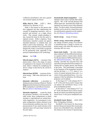 coefﬁcient perturbations and more general         kinematically simple manipulator a ma-
zero location regions are known.                  nipulator where some or all link offset angles
                                                  equal 0, −90◦ , or 90◦ and link distances and
Kilby, Jack St. Clair       (1923– ) Born:        offsets equal zero. Kinematically simple ma-
Jefferson City, Missouri, U.S.A.                  nipulators are found in most of the industrial
   Kilby is best known as the person who          robots. For these robots, forward kinematics
ﬁrst suggested and then implemented the           problem can be solved in a closed form solu-
concept of integrating transistors, with ca-      tion and dynamics equations are the simplest.
pacitors and resistors, on a single silicon       See also Denavit–Hartenberg notation.
wafer. This concept, simple-sounding to-
day, formed the basis for the ﬁrst early in-      kinetic energy       energy of motion.
tegrated circuits. Kilby’s employer, Texas
Instruments, launched a patent suit against       kinetic energy conservation principle
Fairchild Industries to establish their and       any change of kinetic energy of an electron
Kilby’s claim to the technology. The court        is transformed into a change in electric po-
ruled in favor of Robert Noyce and Fairchild.     tential energy with which the electron is in-
Despite this, Kilby is universally recognized     teracting, and vice versa.
for his pioneering work, especially in the
practical implementation of IC technology.        kineto-static duality         the static relation-
                                                  ship combined with the differential kinemat-
kilovar       See VAR.                            ics equation deﬁnes a kineto-statics duality.
                                                  For the description of differential kinematics.
kilovolt-ampere (KVA) a measure of ap-            See differential kinematics. The static rela-
parent power, often in the rating of a piece      tionship describes the end point force and
of equipment or the measure of an electrical      equivalent joint generalized force balance as-
load, which is obtained by multiplying the        suming that we neglect gravity and friction
device voltage in kilovolts by the current in     at the joints. This relationship is described
amperes.                                          by the transpose of the manipulator Jacobian
                                                  and has the form τ = J T F , where F is a
kilowatt-hour (KWH) a measure of elec-            vector of exerted end point forces and τ is a
trical energy: 1000 watts delivered for one       vector of joint generalized forces. As a con-
hour.                                             sequence of the last deﬁnition, the following
                                                  properties can be deﬁned.
kinematic calibration        a procedure to           1. The range of J T is the subspace R(J T )
ﬁnding accurate estimates of Denavit–Harten-      in R n of the joint forces and/or torques that
berg parametersfromaseriesofmeasurements          can balance the end-effector forces, in the
of the manipulator’s end-effector locations.      given manipulator posture.
See also Denavit–Hartenberg notation.                 2. The null of J T is the subspace N (J T ) in
                                                  R T of the end-effector forces and/or torques
kinematic singularity       a point for which     that do not require any balancing joint gener-
the geometric Jacobian is not invertible. In      alized forces, in the given manipulator pos-
other words, those conﬁgurations at which         ture.
Jacobian is rank-deﬁcient are termed kine-
matic singularities. As a consequence, in sin-    Kirchhoff, Gustav Robert         (1824–1887)
gular conﬁgurations inﬁnite solutions to the      Born: Konigsberg, Germany
inverse kinematics problem may exist. From           Kirchhoff is best known for discovering
practical point of view small velocities in the   the laws that govern electric ﬂow in networks,
operation space will cause large velocities in    known now as Kirchhoff’s laws. Kirchhoff is
the joint space.                                  also famous as the inventor of spectroscopy,


c   2000 by CRC Press LLC
 