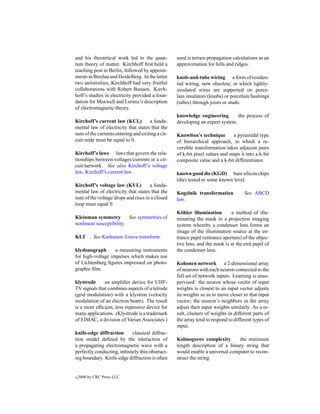 and his theoretical work led to the quan-         used is terrain propagation calculations as an
tum theory of matter. Kirchhoff ﬁrst held a       approximation for hills and ridges.
teaching post in Berlin, followed by appoint-
ments in Breslau and Heidelberg. In the latter    knob-and-tube wiring a form of residen-
two universities, Kirchhoff had very fruitful     tial wiring, now obsolete, in which lightly-
collaborations with Robert Bunsen. Kirch-         insulated wires are supported on porce-
hoff’s studies in electricity provided a foun-    lain insulators (knobs) or porcelain bushings
dation for Maxwell and Lorenz’s description       (tubes) through joists or studs.
of electromagnetic theory.
                                                  knowledge engineering        the process of
Kirchoff’s current law (KCL)         a funda-     developing an expert system.
mental law of electricity that states that the
sum of the currents entering and exiting a cir-   Knowlton’s technique       a pyramidal type
cuit node must be equal to 0.                     of hierarchical approach, in which a re-
                                                  versible transformation takes adjacent pairs
Kirchoff’s laws laws that govern the rela-        of k-bit pixel values and maps it into a k-bit
tionships between voltages/currents in a cir-     composite value and a k-bit differentiator.
cuit/network. See also Kirchoff’s voltage
law, Kirchoff’s current law.                      known good die (KGD) bare silicon chips
                                                  (die) tested to some known level.
Kirchoff’s voltage law (KVL)         a funda-
mental law of electricity that states that the    Kogelnik transformation           See ABCD
sum of the voltage drops and rises in a closed    law.
loop must equal 0.
                                                  K¨ hler illumination
                                                     o                       a method of illu-
Kleinman symmetry         See symmetries of       minating the mask in a projection imaging
nonlinear susceptibility.                         system whereby a condenser lens forms an
                                                  image of the illumination source at the en-
KLT        See Karhunen–Loeve transform.          trance pupil (entrance aperture) of the objec-
                                                  tive lens, and the mask is at the exit pupil of
klydonograph       a measuring instruments        the condenser lens.
for high-voltage impulses which makes use
of Lichtenburg ﬁgures impressed on photo-         Kohonen network a 2-dimensional array
graphic ﬁlm.                                      of neurons with each neuron connected to the
                                                  full set of network inputs. Learning is unsu-
klystrode     an ampliﬁer device for UHF-         pervised: the neuron whose vector of input
TV signals that combines aspects of a tetrode     weights is closest to an input vector adjusts
(grid modulation) with a klystron (velocity       its weights so as to move closer to that input
modulation of an electron beam). The result       vector; the neuron’s neighbors in the array
is a more efﬁcient, less expensive device for     adjust their input weights similarly. As a re-
many applications. (Klystrode is a trademark      sult, clusters of weights in different parts of
of EIMAC, a division of Varian Associates.)       the array tend to respond to different types of
                                                  input.
knife-edge diffraction      classical diffrac-
tion model deﬁned by the interaction of           Kolmogorov complexity        the minimum
a propagating electromagnetic wave with a         length description of a binary string that
perfectly conducting, inﬁnitely thin obstruct-    would enable a universal computer to recon-
ing boundary. Knife-edge diffraction is often     struct the string.


c   2000 by CRC Press LLC
 