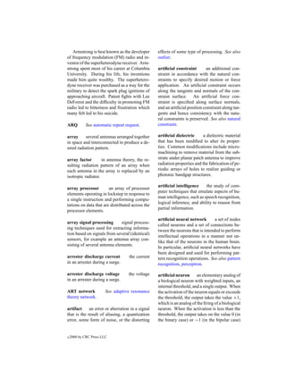 Armstrong is best known as the developer       effects of some type of processing. See also
of frequency modulation (FM) radio and in-        outlier.
ventor of the superheterodyne receiver. Arm-
strong spent most of his career at Columbia       artiﬁcial constraint       an additional con-
University. During his life, his inventions       straint in accordance with the natural con-
made him quite wealthy. The superhetero-          straints to specify desired motion or force
dyne receiver was purchased as a way for the      application. An artiﬁcial constraint occurs
military to detect the spark plug ignitions of    along the tangents and normals of the con-
approaching aircraft. Patent ﬁghts with Lee       straint surface. An artiﬁcial force con-
DeForest and the difﬁculty in promoting FM        straint is speciﬁed along surface normals,
radio led to bitterness and frustration which     and an artiﬁcial position constraint along tan-
many felt led to his suicide.                     gents and hence consistency with the natu-
                                                  ral constraints is preserved. See also natural
ARQ          See automatic repeat request.        constraint.

array      several antennas arranged together     artiﬁcial dielectric      a dielectric material
in space and interconnected to produce a de-      that has been modiﬁed to alter its proper-
sired radiation pattern.                          ties. Common modiﬁcations include micro-
                                                  machining to remove material from the sub-
array factor        in antenna theory, the re-    strate under planar patch antenna to improve
sulting radiation pattern of an array when        radiation properties and the fabrication of pe-
each antenna in the array is replaced by an       riodic arrays of holes to realize guiding or
isotropic radiator.                               photonic bandgap structures.

                                                  artiﬁcial intelligence     the study of com-
array processor         an array of processor
                                                  puter techniques that emulate aspects of hu-
elements operating in lockstep in response to
                                                  man intelligence, such as speech recognition,
a single instruction and performing compu-
                                                  logical inference, and ability to reason from
tations on data that are distributed across the
                                                  partial information.
processor elements.
                                                  artiﬁcial neural network         a set of nodes
array signal processing       signal process-
                                                  called neurons and a set of connections be-
ing techniques used for extracting informa-
                                                  tween the neurons that is intended to perform
tion based on signals from several (identical)
                                                  intellectual operations in a manner not un-
sensors, for example an antenna array con-
                                                  like that of the neurons in the human brain.
sisting of several antenna elements.
                                                  In particular, artiﬁcial neural networks have
                                                  been designed and used for performing pat-
arrester discharge current          the current   tern recognition operations. See also pattern
in an arrester during a surge.                    recognition, perceptron.

arrester discharge voltage          the voltage   artiﬁcial neuron an elementary analog of
in an arrester during a surge.                    a biological neuron with weighted inputs, an
                                                  internal threshold, and a single output. When
ART network             See adaptive resonance    the activation of the neuron equals or exceeds
theory network.                                   the threshold, the output takes the value +1,
                                                  which is an analog of the ﬁring of a biological
artifact     an error or aberration in a signal   neuron. When the activation is less than the
that is the result of aliasing, a quantization    threshold, the output takes on the value 0 (in
error, some form of noise, or the distorting      the binary case) or −1 (in the bipolar case)


c   2000 by CRC Press LLC
 
