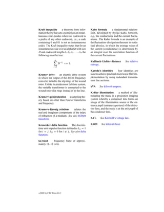 Kraft inequality       a theorem from infor-           Kubo formula        a fundamental relation-
mation theory that sets a restriction on instan-       ship, developed by Ryogo Kubo, between,
taneous codes (codes where no codeword is              e.g., the conductance and the current ﬂuctu-
a preﬁx of any other codeword, i.e., a code            ations. The Kubo formula is an example of
containing 0 and 01 is not an instantaneous            the ﬂuctuation–dissipation theorem in statis-
code). The Kraft inequality states that for an         tical physics, in which the average value of
instantaneous code over an alphabet with size          the current (conductance) is determined by
D and codeword lengths l1 , l2 , l3 , . . . , lm the   an integral over the correlation function of
following must be true:                                the current ﬂuctuations.
                  m
                                                       Kullback–Liebler distance         See relative
                       D −li <= 1.                     entropy.
                 i=1

                                                       Kuroda’s identities        four identities are
Kramer drive          an electric drive system         used to achieve practical microwave ﬁlter im-
in which the output of the driven frequency            plementation by using redundant transmis-
converter is fed to the slip rings of the wound        sion line sections.
rotor. Unlike its predecessor Leblanc system,
the variable transformer is connected to the           kVA     See kilovolt-ampere.
wound rotor slip rings instead of to the line.
                                                       Kvhler illumination        a method of illu-
Kramer’s generalization a sampling the-                minating the mask in a projection imaging
ory based on other than Fourier transforms             system whereby a condenser lens forms an
and frequency.                                         image of the illumination source at the en-
                                                       trance pupil (entrance aperture) of the objec-
Kramers–Kronig relations        relates the            tive lens, and the mask is at the exit pupil of
real and imaginary components of the index             the condenser lens.
of refraction of a medium. See also Hilbert
transform.                                             KVL      See Kirchoff’s voltage law.

Kronecker delta function         The discrete-         KWH       See kilowatt-hour
time unit impulse function deﬁned as δij = 1
for i = j , δij = 0 for i = j . See also delta
function.

ku-band      frequency band of approxi-
mately 11–12 GHz.




c   2000 by CRC Press LLC
 