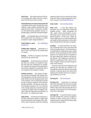 lead frame the metallic portion of the de-          antenna in places such as tunnels and mines
vice package that makes electrical connec-          where the range of radio propagation is lim-
tions from the die to other circuitry.              ited. Compare with distributed antenna.

lead lanthanum zirconium titanate (PLZT)            leaky modes      See tunneling modes.
 a quadratic electro-optic material where the
refractive index changes quadratically with         leaky wave         a wave that radiates sig-
applied electric ﬁeld. Commonly available           nal power out of an imperfectly closed and
as a hot-pressed polycrystalline ceramic, al-       shielded system. Open waveguides are
though single-crystal ﬁlm is being developed.       able, under certain circumstances, to pro-
                                                    duce leaky waves, which can be used for ra-
leader an elongated region of ionized gas           diation purposes. In this case, a leaky an-
that extends from one electrode to another          tenna couples power in small increments per
just before a high-voltage breakdown.               unit length, either continuously or discretely,
                                                    from a bound mode of the open waveguide.
leader-follower game          See Stackelberg
equilibrium.                                        learning      in neural networks, the collec-
                                                    tion of learning rules or laws associated with
leading-edge triggered        pertaining to a       each processing element. Each learning law
device that is activated by the leading edge        is responsible for adapting the input–output
of a signal.                                        behavior of the processing element transfer
                                                    function over a period of time in response to
leakage the ﬂux in a magnetic circuit that          the input signals that inﬂuence the process-
does not do any useful work.                        ing element. This adaptation is usually ob-
                                                    tained by modiﬁcation of the values of vari-
leakage ﬂux the ﬂux that does not link all          ables (weights) stored in the processing ele-
the turns of a winding or in coupled circuits,      ment’s local memory.
ﬂux that links one winding but not another.
For example, the magnetic ﬂux produced by               Sometimes neural network adaptation and
the primary winding of a transformer that is        learning can take place by creating or de-
not coupled to the secondary winding.               stroying the connections between processing
                                                    elements. Learning may be also achieved by
leakage reactance       the amount of induc-        replacing the transfer function of a process-
tive reactance associated with leakage ﬂux.         ing element by a new one.
The leakage ﬂux is the ﬂux which traverses in
paths farther from the designated paths such        learning law      See learning rule.
as the magnetic core in transformers and the
air gap in electric machines and constitutes        learning rate      a parameter in a learning
the non-useful ﬂux. The electric circuit sym-       rule which determines the amount of change
bol of leakage reactance is Xl . It is a function   for a parameter during the current iteration.
of the leakage inductance and the frequency         While a large value may increase the rate of
of operation. Higher values of leakage reac-        learning, it may also prevent a learning algo-
tance affect the regulation and efﬁciency of        rithm from converging.
the system. Xl is expressed in ohms.
                                                    learning rule in neural networks, an equa-
leaky feeder an antenna consisting of a ca-         tion that modiﬁes the connection weights in
ble that continuously radiates a signal from        response to input, current state of the pro-
all points along the entire length of the cable.    cessing element, and possible desired output
Such a cable is typically used as the radiating     of the processing element.


c   2000 by CRC Press LLC
 