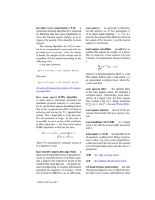 learning vector quantization (LVQ)          a       least squares      an approach to determin-
supervised learning algorithm ﬁrst proposed         ing the optimal set of free parameters w
by Kohonen that uses class information to           of an input-output mapping y = F (x, w),
move the Voronoi vectors slightly, so as to         whereby the square of the difference between
improve the quality of the classiﬁer decision       the output of the function y and the desired
regions.                                            output d is minimized.
    The training algorithm for LVQ is simi-
lar to its unsupervised counterpart with su-        least squares algorithm        an adaptive al-
pervised error correction. After the winner         gorithm that adjusts the weights of a digital
is found, the weights of the winner and its         ﬁlter to minimize a least squares (LS) cost
neighbors will be updated according to the          criterion. For equalization, this cost criterion
following rules:                                    is
                                                                   i
    If the class is correct,
                                                                       wi−k |bk − yk |2
    wi (t + 1) = wi (t) + α · (xi (t) − wi (t)) ,                k=1

                                                    where bk is the transmitted symbol, yk is the
otherwise                                           ﬁlter output, both at time i, and where w is
                                                    an exponential weighting factor which dis-
    wi (t + 1) = wi (t) − α · (xi (t) − wi (t)) ,   counts past data.

See also self-organizing system, self-organiz-      least squares ﬁlter      the optimal ﬁlter,
ing algorithm.                                      in the least squares sense, for restoring a
                                                    corrupted signal. Speciﬁcally, given obser-
least mean square (LMS) algorithm                   vations of a signal x[n], the least squares
in some cases of parameter estimation for           ﬁlter produces the x[n], which minimizes
                                                                        ˆ
stochastic dynamic systems, it is not feasi-        E[ |x[n]− x[n]|2 ]. See also Wiener ﬁlter.
                                                                  ˆ
ble to use the least squares based algorithms
due to the computational effort involved in         least squares solution      the set of free pa-
updating and storing the P (t) (probability)        rameters that satisﬁes the least squares crite-
matrix. This is especially so when the num-         rion.
ber of parameters is large. In this case, it
is possible to use a variant of the stochastic      least-signiﬁcant bit (LSB)      in a binary
gradient algorithm — the least mean square          word, a bit with the lowest wight associated
(LMS) algorithm, which has the form                 with it.
        ˆ          ˆ
        θ(t + 1) = θ(t) + φ(t)(y(t + 1)             least-square-error ﬁt an algorithm or set
                                ˆ
                   − φ T (t + 1)θ (t))              of equations resulting from ﬁtting a polyno-
                                                    mial or other type curve, such as logarithmic,
        ˆ
where θ is a parameter’s estimates vector, φ        to data pairs such that the sum of the squared
is a regressor vector.                              errors between data points and the curve is
                                                    minimized.
least recently used (LRU) algorithm         a
replacement algorithm based on program lo-          LED      See light emitting diode.
cality by which the choice of an object (usu-
ally a page) to be removed is based on the          LEF      See lighting effectiveness factor.
longest time since last use. The policy re-
quires bookkeeping of essential information         left-hand circular polarization the state
regarding the sequence of accesses, which           of an electromagnetic wave in which the elec-
may be kept as LRU bits or as an LRU stack.         tric ﬁeld vector rotates anticlockwise when


c   2000 by CRC Press LLC
 