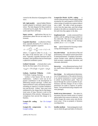 viewed in the direction of propagation of the      Lempel-Ziv-Welch (LZW) coding               a
wave.                                              variant of the dictionary-based coding scheme
                                                   invented by Ziv and Lempel in 1978 (LZ78),
left–right models typical hidden Markov            where strings of symbols are coded as indices
models adopted in automatic speech recog-          into a table. The table is built up progres-
nition. The state diagram for these models is      sively from the input data, such that strings
a directed acyclic graph, that is, there are no    already in the table are extended by one sym-
cycles apart from self-loops.                      bol each time they appear in the data.

legacy system    applications that are in a        lengthened code a code constructed from
maintenance phase but are not ready for re-        another code by adding message symbols to
tirement.                                          the codewords. Thus an (n, k) original code
                                                   becomes, after the adding of one message
Legendre functions a collection of func-           symbol, an (n + 1, k + 1) code.
tions, typically denoted as Pν (x) and Qν (x),
that satisfy Legendre’s equation:
                                                   lens optical element for focusing or defo-
          d 2f      df                             cusing electromagnetic waves.
 (1 − x ) 2 − 2x
          2
                         + ν(ν + 1)f = 0 ,
          dx         dx
where f is equal to either Pν or Qν ; ν is         lens aberrations any deviation of the real
the order of the function and x is its argu-       performance of an optical system (lens) from
ment. Typically, Legendre functions arise in       its ideal performance. Examples of lens aber-
boundary value problems that are based upon        rations include coma, spherical aberration,
a spherical coordinate system.                     ﬁeld curvature, astigmatism, distortion, and
                                                   chromatic aberration.
Leibniz’s formula a formula that is satis-
ﬁed by the three types of Lie derivatives,         lens array a two-dimensional array of (of-
L[f,g] h =       h, [f, g] = Lg Lf h − Lf Lg h .   ten small) lenses fabricated on a single sub-
                                                   strate.
Leibniz, Gottfried Wilhelm            (1646–
                                                   lens design     the mathematical determina-
1716) Born: Leipzig, Germany
                                                   tion of the parameters of the optical elements
   Leibniz is best known for his work in
                                                   in an optical instrument or system required
mathematics. Leibniz’s work was an im-
                                                   to satisfy its performance goals. Rays are
portant contribution to the development of
                                                   traced through the system to predict its per-
differential calculus and logic. Leibniz also
                                                   formance and then changes of one or more
improved Pascal’s early calculating machine,
                                                   parameters are made to improve its perfor-
extending its capacity to include multiplica-
                                                   mance. Now performed using computer soft-
tion and division. Leibniz’ later years were
                                                   ware packages.
embittered by the charge that he had plagia-
rized some of Isaac Newton’s work on the
development of the calculus. Subsequent in-        lenslet array interconnect free-space in-
vestigations have proved this charge to be         terconnect that uses lenslet arrays to control
baseless.                                          optical paths from sources to detectors. Each
                                                   lenslet images the source array onto the de-
Lempel–Ziv coding             See Ziv–Lempel       tector array. It has no property of dynamic
coding.                                            reconﬁguration.

Lempel–Ziv compression                See Ziv–     lenslike medium beam propagation med-
Lempel coding.                                     ium in which the gain and index of refraction


c   2000 by CRC Press LLC
 