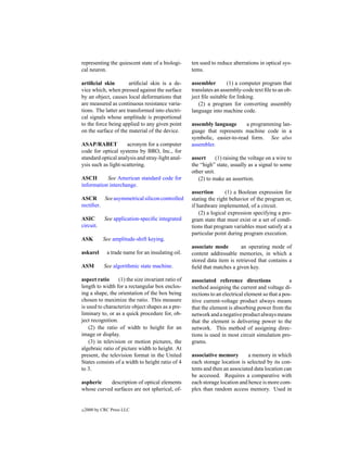 representing the quiescent state of a biologi-      ten used to reduce aberrations in optical sys-
cal neuron.                                         tems.

artiﬁcial skin         artiﬁcial skin is a de-      assembler        (1) a computer program that
vice which, when pressed against the surface        translates an assembly-code text ﬁle to an ob-
by an object, causes local deformations that        ject ﬁle suitable for linking.
are measured as continuous resistance varia-           (2) a program for converting assembly
tions. The latter are transformed into electri-     language into machine code.
cal signals whose amplitude is proportional
to the force being applied to any given point       assembly language      a programming lan-
on the surface of the material of the device.       guage that represents machine code in a
                                                    symbolic, easier-to-read form. See also
ASAP/RABET           acronym for a computer         assembler.
code for optical systems by BRO, Inc., for
standard optical analysis and stray-light anal-     assert      (1) raising the voltage on a wire to
ysis such as light-scattering.                      the “high” state, usually as a signal to some
                                                    other unit.
ASCII      See American standard code for              (2) to make an assertion.
information interchange.
                                                    assertion       (1) a Boolean expression for
ASCR See asymmetrical silicon controlled            stating the right behavior of the program or,
rectiﬁer.                                           if hardware implemented, of a circuit.
                                                        (2) a logical expression specifying a pro-
ASIC         See application-speciﬁc integrated     gram state that must exist or a set of condi-
circuit.                                            tions that program variables must satisfy at a
                                                    particular point during program execution.
ASK         See amplitude-shift keying.
                                                    associate mode        an operating mode of
askarel       a trade name for an insulating oil.   content addressable memories, in which a
                                                    stored data item is retrieved that contains a
ASM          See algorithmic state machine.         ﬁeld that matches a given key.

aspect ratio      (1) the size invariant ratio of   associated reference directions                a
length to width for a rectangular box enclos-       method assigning the current and voltage di-
ing a shape, the orientation of the box being       rections to an electrical element so that a pos-
chosen to maximize the ratio. This measure          itive current-voltage product always means
is used to characterize object shapes as a pre-     that the element is absorbing power from the
liminary to, or as a quick procedure for, ob-       network and a negative product always means
ject recognition.                                   that the element is delivering power to the
    (2) the ratio of width to height for an         network. This method of assigning direc-
image or display.                                   tions is used in most circuit simulation pro-
    (3) in television or motion pictures, the       grams.
algebraic ratio of picture width to height. At
present, the television format in the United        associative memory        a memory in which
States consists of a width to height ratio of 4     each storage location is selected by its con-
to 3.                                               tents and then an associated data location can
                                                    be accessed. Requires a comparative with
aspheric    description of optical elements         each storage location and hence is more com-
whose curved surfaces are not spherical, of-        plex than random access memory. Used in


c   2000 by CRC Press LLC
 