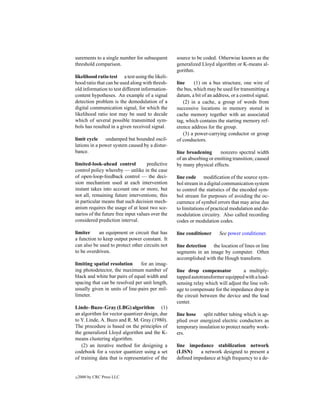 surements to a single number for subsequent       source to be coded. Otherwise known as the
threshold comparison.                             generalized Lloyd algorithm or K-means al-
                                                  gorithm.
likelihood ratio test a test using the likeli-
hood ratio that can be used along with thresh-    line     (1) on a bus structure, one wire of
old information to test different information-    the bus, which may be used for transmitting a
content hypotheses. An example of a signal        datum, a bit of an address, or a control signal.
detection problem is the demodulation of a           (2) in a cache, a group of words from
digital communication signal, for which the       successive locations in memory stored in
likelihood ratio test may be used to decide       cache memory together with an associated
which of several possible transmitted sym-        tag, which contains the starting memory ref-
bols has resulted in a given received signal.     erence address for the group.
                                                     (3) a power-carrying conductor or group
limit cycle    undamped but bounded oscil-        of conductors.
lations in a power system caused by a distur-
bance.                                            line broadening      nonzero spectral width
                                                  of an absorbing or emitting transition; caused
limited-look-ahead control           predictive   by many physical effects.
control policy whereby — unlike in the case
of open-loop-feedback control — the deci-         line code modiﬁcation of the source sym-
sion mechanism used at each intervention          bol stream in a digital communication system
instant takes into account one or more, but       to control the statistics of the encoded sym-
not all, remaining future interventions; this     bol stream for purposes of avoiding the oc-
in particular means that such decision mech-      currence of symbol errors that may arise due
anism requires the usage of at least two sce-     to limitations of practical modulation and de-
narios of the future free input values over the   modulation circuitry. Also called recording
considered prediction interval.                   codes or modulation codes.

limiter     an equipment or circuit that has      line conditioner      See power conditioner.
a function to keep output power constant. It
can also be used to protect other circuits not    line detection the location of lines or line
to be overdriven.                                 segments in an image by computer. Often
                                                  accomplished with the Hough transform.
limiting spatial resolution     for an imag-
ing photodetector, the maximum number of          line drop compensator            a multiply-
black and white bar pairs of equal width and      tapped autotransformer equipped with a load-
spacing that can be resolved per unit length,     sensing relay which will adjust the line volt-
usually given in units of line-pairs per mil-     age to compensate for the impedance drop in
limeter.                                          the circuit between the device and the load
                                                  center.
Linde–Buzo–Gray (LBG) algorithm (1)
an algorithm for vector quantizer design, due     line hose split rubber tubing which is ap-
to Y. Linde, A. Buzo and R. M. Gray (1980).       plied over energized electric conductors as
The procedure is based on the principles of       temporary insulation to protect nearby work-
the generalized Lloyd algorithm and the K-        ers.
means clustering algorithm.
   (2) an iterative method for designing a        line impedance stabilization network
codebook for a vector quantizer using a set       (LISN)    a network designed to present a
of training data that is representative of the    deﬁned impedance at high frequency to a de-


c   2000 by CRC Press LLC
 