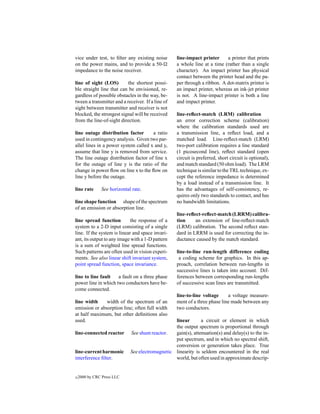 vice under test, to ﬁlter any existing noise       line-impact printer     a printer that prints
on the power mains, and to provide a 50-           a whole line at a time (rather than a single
impedance to the noise receiver.                   character). An impact printer has physical
                                                   contact between the printer head and the pa-
line of sight (LOS)        the shortest possi-     per through a ribbon. A dot-matrix printer is
ble straight line that can be envisioned, re-      an impact printer, whereas an ink-jet printer
gardless of possible obstacles in the way, be-     is not. A line-impact printer is both a line
tween a transmitter and a receiver. If a line of   and impact printer.
sight between transmitter and receiver is not
blocked, the strongest signal will be received     line-reﬂect-match (LRM) calibration
from the line-of-sight direction.                  an error correction scheme (calibration)
                                                   where the calibration standards used are
line outage distribution factor       a ratio      a transmission line, a reﬂect load, and a
used in contingency analysis. Given two par-       matched load. Line-reﬂect-match (LRM)
allel lines in a power system called x and y,      two-port calibration requires a line standard
assume that line y is removed from service.        (1 picosecond line), reﬂect standard (open
The line outage distribution factor of line x      circuit is preferred, short circuit is optional),
for the outage of line y is the ratio of the       and match standard (50 ohm load). The LRM
change in power ﬂow on line x to the ﬂow on        technique is similar to the TRL technique, ex-
line y before the outage.                          cept the reference impedance is determined
                                                   by a load instead of a transmission line. It
line rate      See horizontal rate.                has the advantages of self-consistency, re-
                                                   quires only two standards to contact, and has
line shape function shape of the spectrum          no bandwidth limitations.
of an emission or absorption line.
                                                   line-reﬂect-reﬂect-match (LRRM) calibra-
line spread function         the response of a     tion     an extension of line-reﬂect-match
system to a 2-D input consisting of a single       (LRM) calibration. The second reﬂect stan-
line. If the system is linear and space invari-    dard in LRRM is used for correcting the in-
ant, its output to any image with a 1-D pattern    ductance caused by the match standard.
is a sum of weighted line spread functions.
Such patterns are often used in vision experi-     line-to-line run-length difference coding
ments. See also linear shift invariant system,      a coding scheme for graphics. In this ap-
point spread function, space invariance.           proach, correlation between run-lengths in
                                                   successive lines is taken into account. Dif-
line to line fault   a fault on a three phase      ferences between corresponding run-lengths
power line in which two conductors have be-        of successive scan lines are transmitted.
come connected.
                                                   line-to-line voltage     a voltage measure-
line width     width of the spectrum of an         ment of a three phase line made between any
emission or absorption line; often full width      two conductors.
at half maximum, but other deﬁnitions also
used.                                            linear       a circuit or element in which
                                                 the output spectrum is proportional through
line-connected reactor       See shunt reactor.  gain(s), attenuation(s) and delay(s) to the in-
                                                 put spectrum, and in which no spectral shift,
                                                 conversion or generation takes place. True
line-current harmonic        See electromagnetic linearity is seldom encountered in the real
interference ﬁlter.                              world, but often used in approximate descrip-


c   2000 by CRC Press LLC
 