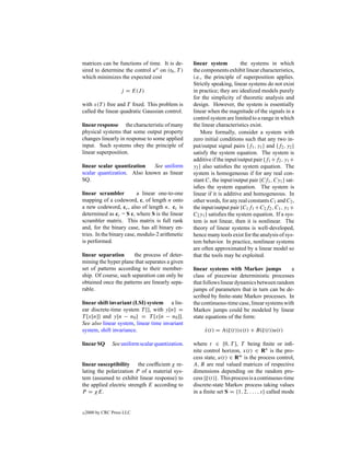 matrices can be functions of time. It is de-       linear system          the systems in which
sired to determine the control uo on (t0 , T )     the components exhibit linear characteristics,
which minimizes the expected cost                  i.e., the principle of superposition applies.
                                                   Strictly speaking, linear systems do not exist
                    j = E(J )                      in practice; they are idealized models purely
                                                   for the simplicity of theoretic analysis and
with x(T ) free and T ﬁxed. This problem is        design. However, the system is essentially
called the linear quadratic Gaussian control.      linear when the magnitude of the signals in a
                                                   control system are limited to a range in which
linear response the characteristic of many         the linear characteristics exist.
physical systems that some output property             More formally, consider a system with
changes linearly in response to some applied       zero initial conditions such that any two in-
input. Such systems obey the principle of          put/output signal pairs {f1 , y1 } and {f2 , y2 }
linear superposition.                              satisfy the system equation. The system is
                                                   additive if the input/output pair {f1 +f2 , y1 +
linear scalar quantization   See uniform           y2 } also satisﬁes the system equation. The
scalar quantization. Also known as linear          system is homogeneous if for any real con-
SQ.                                                stant C, the input/output pair {Cf1 , Cy1 } sat-
                                                   isﬁes the system equation. The system is
linear scrambler           a linear one-to-one     linear if it is additive and homogeneous. In
mapping of a codeword, c, of length n onto         other words, for any real constants C1 and C2 ,
a new codeword, cc , also of length n. cc is       the input/output pair {C1 f1 + C2 f2 , C1 , y1 +
determined as cc = S c, where S is the linear      C2 y1 } satisﬁes the system equation. If a sys-
scrambler matrix. This matrix is full rank         tem is not linear, then it is nonlinear. The
and, for the binary case, has all binary en-       theory of linear systems is well-developed,
tries. In the binary case, modulo-2 arithmetic     hence many tools exist for the analysis of sys-
is performed.                                      tem behavior. In practice, nonlinear systems
                                                   are often approximated by a linear model so
linear separation      the process of deter-       that the tools may be exploited.
mining the hyper plane that separates a given
set of patterns according to their member-         linear systems with Markov jumps            a
ship. Of course, such separation can only be       class of piecewise deterministic processes
obtained once the patterns are linearly sepa-      that follows linear dynamics between random
rable.                                             jumps of parameters that in turn can be de-
                                                   scribed by ﬁnite-state Markov processes. In
linear shift invariant (LSI) system a lin-         the continuous-time case, linear systems with
ear discrete-time system T [], with y[n] =         Markov jumps could be modeled by linear
T [x[n]] and y[n − n0 ] = T [x[n − n0 ]].          state equations of the form:
See also linear system, linear time invariant
system, shift invariance.                               x(t) = A(ξ(t))x(t) + B(ξ(t))u(t)
                                                        ˙

linear SQ       See uniform scalar quantization.   where t ∈ [0, T ], T being ﬁnite or inﬁ-
                                                   nite control horizon, x(t) ∈ Rn is the pro-
                                                   cess state, u(t) ∈ Rm is the process control,
linear susceptibility the coefﬁcient χ re-         A, B are real valued matrices of respective
lating the polarization P of a material sys-       dimensions depending on the random pro-
tem (assumed to exhibit linear response) to        cess {ξ(t)}. This process is a continuous-time
the applied electric strength E according to       discrete-state Markov process taking values
P = χE.                                            in a ﬁnite set S = {1, 2, . . . , s} called mode


c   2000 by CRC Press LLC
 
