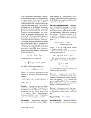 Nash equilibrium in such games is guaran-           hood of a point by a linear equation. This is
teed under assumptions on the existence of          obtained by keeping only the ﬁrst order terms
a unique solution for respectively deﬁned           in the Taylor series expansion of the nonlin-
coupled Riccati equations. The equilibrium          earities about this point.
strategies appear to be linear functions of the
associated state trajectories. The existence        linearized machine equations state equa-
and linear form for the feedback Nash strate-       tions obtained by linearizing the nonlinear
gies could be guaranteed by the existence of        voltage and electromagnetic torque equa-
positive semideﬁnite solution to the relevant       tions of induction or synchronous machines.
coupled Riccati equations but it does not at-       The state variables can be either currents, or
tribute an uniqueness features to the solu-         ﬂux linkages. The linearization can be ac-
tion set. For the zero-sum linear-quadratic         complished using a Taylor series expansion
games, the situation becomes simpler both           of the machine variables about an operating
in discrete-time and continuous-time cases.         point, i.e.,
The saddle point strategies could be found
                                                           g(f ) = g(f0 ) + g (f0 ) f
by solving standard Riccati equations, and
whenever both open-loop and closed-loop                             + higher order terms
solutions do exist they generate the same state     where f = f0 + f (and f0 is the value of
trajectories. For example, in the continuous-       f at a given operating point).
time zero-sum linear-quadratic game deﬁned             The small displacement characteristics
by the state equation                               are then approximated as
             x = Ax + B1 u1 + B2 u2
             ˙                                           g(f ) − g(f0 ) =    g = g (f0 ) f

and the quadratic cost functional                      The linearized equations are typically ma-
                                                    nipulated into a standard state model form
            1       T
      J =               (x Qx + u1 u1 + u2 u2 )dt                 dx
            2                                                        = Ax + Bu
                0                                                 dt
the saddle point strategies are given by                           y = Cx + Du

          ui = (−1)i Bi K(t)x; i = 1, 2             and are used for Eigensystem, stability, and
                                                    control analysis and design.
where K(t) is a unique symmetric bounded
solution to the matrix differential Riccati         linearizer     an equipment or circuit that is
equation                                            used to reduce distorted components gener-
                                                    ated in nonlinear ampliﬁers such as traveling-
˙
K +A K +KA+Q−K(B1 B1 −B2 B2 ) = 0                   wave tube ampliﬁer (TWTA) or solid state
                                                    power ampliﬁer (SSPA). There are various
with K(T ) = 0.                                     kinds of linearizers, such as predistortion,
                                                    feedback, and feedforward types.
linearity      a property of a system if that
system obeys the principle of superposition.        lineman utility employee working on pri-
In other words, if the output y(t) is a function    mary facilities, distribution class equipment,
of the input x(t), i.e., y(t) = f (x(t)), and       as opposed to customer service level facili-
if x(t) = αx1 (t) + βx2 (t), then for a linear      ties.
system, y(t) will be = αy1 (t)+βy2 (t) where
y1 (t) = f (x1 (t)) and y2 (t) = f (x2 (t)).        linguistic hedge     See modiﬁer.

linearization    approximation of a nonlin-         linguistic variable variable for which val-
ear evolution equation in a small neighbor-         ues are not numbers, but words or sentences


c   2000 by CRC Press LLC
 