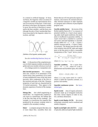 in a natural or artiﬁcial language. In fuzzy      blocks that are to ﬁt into particular regions in
set theory, the linguistic values (or terms) of   memory, and resolves all external (and pos-
a linguistic variable are represented by fuzzy    sibly internal) references to other segments
sets in an universe of discourse. In the exam-    of a program and to libraries of precompiled
ple shown in the ﬁgure, the linguistic variable   program units.
is speed, the universe of discourse is associ-
ated to the base variable s, and the fuzzy sets   Linville stability factor the inverse of the
(through the plot of their membership func-       Rollett stability factor (K), C is a measure of
tions) associated to the linguistic values low,   potential stability in a 2-port circuit operat-
medium, and high.                                 ing under small signal conditions, but stand-
                                                  alone is insufﬁcient to guarantee stability. A
                                                  2-port circuit that is matched to a positive
                                                  real source and load impedance is uncondi-
                                                  tionally stable if 0 < C < 1, B1 > 0 (port 1
                                                  stability measure) and B2 > 0 (port 2 stabil-
                                                  ity measure). The design must provide sufﬁ-
                                                  cient isolation from the RF input and output
                                                  ports to the bias ports to allow a reasonable
                                                  interpretation of the “2-port” device criteria.
Deﬁnition of the linguistic variable speed.
                                                          1           2· | s12 · s21 |
                                                   C=       =
     See also membership function, fuzzy set.             K   1− | s11 |2 − | s22 |2 + |      |2

                                                  where     = s11 · s22 − s12 · s21 .
link (1) the portion of the compilation pro-
cess in which separate modules are placed to-     Lipschitz condition      for a vector func-
gether and cross-module references resolved.      tion f : n −→ n , where n is the n-
   (2) a linkage (joint) in a manipulator arm.    dimensional real Euclidean space, the condi-
                                                  tion
link inertial parameters       for a manipu-
lator arm, consists of six parameters of the                f (x) − f (y) ≤ b x − y
inertia tensor, three parameters of its center
of mass multiplied by mass of the link (more      where . is any vector norm in n and b,
precisely, three components of the ﬁrst or-       which is called the Lipschitz constant, is a
der moment) and mass of the link. Dynamic         positive real number.
properties of each link are characterized by
10 inertial parameters. They appear in the        Lipschitz continuous system           See incre-
dynamic equations of motion of the manipu-        mental gain.
lator.
                                                  liquid crystal    class of organic polymeric
linkage ﬂux      also called magnetizing or       materials made up of elongated molecules
mutual ﬂux. In a magnetically coupled cir-        that show various degrees of order in one,
cuit such as a transformer, the linkage ﬂux       two, and three dimensions.
is the ﬂux that links all the windings. For
example, in a transformer the magnetic ﬂux        liquid crystal display (LCD)   the screen
produced by the primary winding which is          technology commonly used in notebook and
coupled to the secondary winding.                 smaller computers.

linker a computer program that takes one          liquid crystal light valve (LCLV) a type
or more object ﬁles, assembles them into          of optically addressed spatial light modulator


c   2000 by CRC Press LLC
 