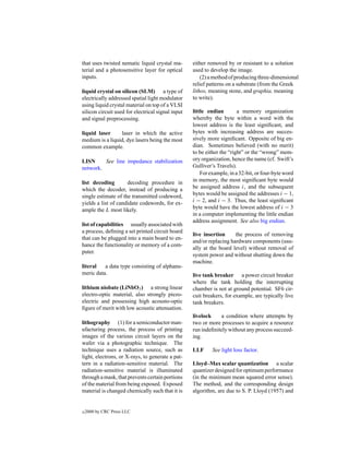 that uses twisted nematic liquid crystal ma-       either removed by or resistant to a solution
terial and a photosensitive layer for optical      used to develop the image.
inputs.                                                (2) a method of producing three-dimensional
                                                   relief patterns on a substrate (from the Greek
liquid crystal on silicon (SLM) a type of          lithos, meaning stone, and graphia, meaning
electrically addressed spatial light modulator     to write).
using liquid crystal material on top of a VLSI
silicon circuit used for electrical signal input   little endian        a memory organization
and signal preprocessing.                          whereby the byte within a word with the
                                                   lowest address is the least signiﬁcant, and
liquid laser     laser in which the active         bytes with increasing address are succes-
medium is a liquid, dye lasers being the most      sively more signiﬁcant. Opposite of big en-
common example.                                    dian. Sometimes believed (with no merit)
                                                   to be either the “right” or the “wrong” mem-
LISN     See line impedance stabilization          ory organization, hence the name (cf. Swift’s
network.                                           Gulliver’s Travels).
                                                       For example, in a 32-bit, or four-byte word
list decoding        decoding procedure in         in memory, the most signiﬁcant byte would
which the decoder, instead of producing a          be assigned address i, and the subsequent
single estimate of the transmitted codeword,       bytes would be assigned the addresses i − 1,
yields a list of candidate codewords, for ex-      i − 2, and i − 3. Thus, the least signiﬁcant
ample the L most likely.                           byte would have the lowest address of i − 3
                                                   in a computer implementing the little endian
                                                   address assignment. See also big endian.
list of capabilities usually associated with
a process, deﬁning a set printed circuit board
                                                   live insertion     the process of removing
that can be plugged into a main board to en-
                                                   and/or replacing hardware components (usu-
hance the functionality or memory of a com-
                                                   ally at the board level) without removal of
puter.
                                                   system power and without shutting down the
                                                   machine.
literal   a data type consisting of alphanu-
meric data.                                        live tank breaker a power circuit breaker
                                                   where the tank holding the interrupting
lithium niobate (LiNbO3 ) a strong linear          chamber is not at ground potential. SF6 cir-
electro-optic material, also strongly piezo-       cuit breakers, for example, are typically live
electric and possessing high acousto-optic         tank breakers.
ﬁgure of merit with low acoustic attenuation.
                                                   livelock    a condition where attempts by
lithography (1) for a semiconductor man-           two or more processes to acquire a resource
ufacturing process, the process of printing        run indeﬁnitely without any process succeed-
images of the various circuit layers on the        ing.
wafer via a photographic technique. The
technique uses a radiation source, such as         LLF      See light loss factor.
light, electrons, or X-rays, to generate a pat-
tern in a radiation-sensitive material. The        Lloyd–Max scalar quantization a scalar
radiation-sensitive material is illuminated        quantizer designed for optimum performance
through a mask, that prevents certain portions     (in the minimum mean squared error sense).
of the material from being exposed. Exposed        The method, and the corresponding design
material is changed chemically such that it is     algorithm, are due to S. P. Lloyd (1957) and


c   2000 by CRC Press LLC
 