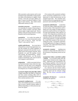 fully associative cache memory and in some           (2) in contrast with a symmetric multipro-
translation look-aside buffers or page transla-   cessor, asymmetric multiprocessor is a mul-
tion tables of the hardware to support virtual    tiprocessor in which the processors are not
memory. Given the user-space address of a         assigned equal tasks. The controller (mas-
page it returns the physical address of that      ter) processor(s) are assigning tasks to (slave)
page in main memory. Also called content          processors and controlling I/O for them.
addressable memory (CAM).
                                                  asymmetric multivibrator          a multivibra-
associative processor        a parallel proces-   tor where the output voltage represents a train
sor consisting of a number of processing el-      of narrow pulses. Most asymmetric multivi-
ements, memory modules, and input–output          brators use a slow charge of a large timing ca-
devices under a single control unit. The ca-      pacitor by a small current (or via a large resis-
pability of the processing elements is usually    tor) and a fast discharge of this capacitor via
limited to the bit-serial operations.             a switch. The charge process determines the
                                                  duration of space; the mark duration, which
associativity       In a cache, the number of     coincides with the time allowed for discharge
lines in a set. An n-way set associative cache    of the timing capacitor, is usually determined
has n lines in each set. (Note: the term          by a small time constant of the circuit con-
“block” is also used for “line.”)                 trolling the switch. Asymmetric multivibra-
                                                  tors ﬁnd applications in voltage-to-frequency
                                                  converters. Also called multivibrators with a
astable multivibrator       the circuit that is
                                                  small mark/space ratio.
obtained from a closed-loop regenerative sys-
tem that includes two similar ampliﬁers of
                                                  asymmetric resonator           standing-wave
high gain connected with each other via cou-
                                                  resonator in which either the reﬂectivities or
pling circuits with reactance elements. More
                                                  the curvatures of the primary mirrors are un-
frequently are used RC-coupling circuits
                                                  equal.
(free-running RC-multivibrators, emitter-
coupled multivibrators), yet RL-circuits,
                                                  asymmetrical silicon controlled rectiﬁer
usually as transformer coils, may be used as
                                                   (ASCR) (1) an inverter grade SCR fab-
well (magnetic multivibrators).
                                                  ricated to have limited reverse voltage capa-
                                                  bility. Fabrication with asymmetrical volt-
astigmatism       a defect associated with op-    age blocking capability in the forward and
tical and electrostatic lenses where the mag-     reverse direction permits reduction of turn-
niﬁcation is not the same in two orthogonal       on time, turn-off time, and conduction drop.
planes; common where beam propagation is
                                                      (2) a thyristor that has limited conduc-
not along the axis of rotation of the system.
                                                  tion in the reverse direction to gain increased
                                                  switching speed and low forward voltage
asymmetric digital subscriber line (ADSL)         drop. See also silicon controlled rectiﬁer
a digital subscriber line (DSL) in which the      (SCR).
rate from central switching ofﬁce (CO) to
customer premise is much faster than the rate     asymptotic 2-D observer           a system de-
from customer premise to CO.                      scribed by the equations

asymmetric multiprocessor          (1) a ma-          zi+1,j +1 = F1 zi+1,j + F2 zi,j +1
chine with multiple processors, in which the
                                                                  + G1 ui+1,j + G2 ui,j +1
time to access a speciﬁc memory address is
different depending on which processor per-                       + H1 yi+1,j + H2 yi,j +1
forms the request.                                         xi,j = Lzi,j + Kyi,j
                                                           ˆ


c   2000 by CRC Press LLC
 