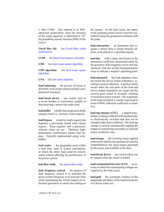 J. Max (1960). Also referred to as PDF-             the system. As the load varies, the inputs
optimized quantization, since the structure         to the generator prime movers must be con-
of the scalar quantizer is optimized to “ﬁt”        trolled to keep the generation in balance with
the probability density function (PDF) of the       the loads.
source.
                                                    load instruction       an instruction that re-
Lloyd–Max SQ            See Lloyd–Max scalar        quests a datum from a virtual memory ad-
quantization.                                       dress, to be placed in a speciﬁed register.

LLSE         See linear least squares estimator.    load line    with a slope, also known as the
                                                    permeance coefﬁcient, determined solely by
LMS         See least mean square algorithm.        the geometry of the magnetic circuit, this line
                                                    intersects with the normal demagnetization
LMS algorithm               See least mean square   curve to indicate a magnet’s operating point.
algorithm.
                                                    load mismatch      the load impedance does
LNA         See low noise ampliﬁer.
                                                    not match the device output impedance, re-
                                                    sulting in power reﬂection. A perfect match
load balancing      the process of trying to
                                                    occurs when the real parts of the load and
distribute work evenly among multiple com-
                                                    device output impedance are equal and the
putational resources.
                                                    reactive parts cancel or resonate, resulting
load break device       any switch, such as         in maximum power transfer. The magnitude
a circuit breaker or sectionalize capable of        of the load mismatch is usually expressed in
disconnecting a power line under load.              terms VSWR, reﬂection coefﬁcient or return
                                                    loss.
load buffer a buffer that temporarily holds
memory-load (i.e., memory-write) requests.          load tap changer (LTC)        a tapped trans-
                                                    former winding combined with mechanically
load bypass    a read (or load) request that        or electronically switched taps that can be
bypasses a previously issued write (store)          changed under load conditions. The load tap
request. Read requests stall a processor,           changer is used to automatically regulate the
whereas writes do not. Therefore high-              output of a transformer secondary as load and
performance architectures permit load by-           source conditions vary.
pass. Typically implemented using write-
buffers.                                            load torque      the resisting torque applied
                                                    at the motor shaft by the mechanical load that
load center     the geographic point within         counterbalances the shaft torque generated
a load area, used in system calculations,           by the motor and available at the shaft.
at which the entire load could be concen-
trated without affecting the performance of         load-break device     any switch which can
the power system.                                   be opened while the circuit is loaded

load ﬂow study         See power ﬂow study.         load-commutated inverter (LCI)        an in-
                                                    verter in which the commutating voltages are
load frequency control        the purpose of        supplied by the load circuit.
load frequency control is to maintain the
power system frequency at its nominal value         load-pull     the systematic variance of the
while maintaining the correct outputs on in-        magnitude and phase of the load termination
dividual generators to satisfy the loading on       of a device under test.


c   2000 by CRC Press LLC
 