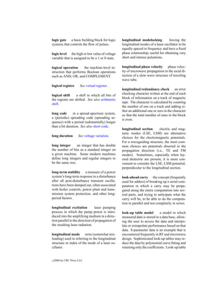 logic gate a basic building block for logic        longitudinal modelocking          forcing the
systems that controls the ﬂow of pulses.           longitudinal modes of a laser oscillator to be
                                                   equally spaced in frequency and have a ﬁxed
logic level the high or low value of voltage       phase relationship; useful for obtaining very
variable that is assigned to be a 1 or 0 state.    short and intense pulsations.

logical operation     the machine-level in-        longitudinal phase velocity phase veloc-
struction that performs Boolean operations         ity of microwave propagation in the axial di-
such as AND, OR, and COMPLEMENT.                   rection of a slow-wave structure of traveling
                                                   wave tube.
logical register       See virtual register.
                                                   longitudinal redundancy check an error
logical shift     a shift in which all bits of     checking character written at the end of each
the register are shifted. See also arithmetic      block of information on a track of magnetic
shift.                                             tape. The character is calculated by counting
                                                   the number of one on a track and adding ei-
                                                   ther an additional one or zero in the character
long code      in a spread-spectrum system,        so that the total number of ones in the block
a (periodic) spreading code (spreading se-         is even.
quence) with a period (substantially) longer
than a bit duration. See also short code.
                                                   longitudinal section      electric and mag-
                                                   netic modes (LSE, LSM) are alternative
long duration        See voltage variation.        choices for the electromagnetic potentials.
                                                   For a waveguiding structure, the most com-
long integer      an integer that has double       mon choices are potentials directed in the
the number of bits as a standard integer on        propagation direction (i.e., TE and TM
a given machine. Some modern machines              modes). Sometimes, especially when lay-
deﬁne long integers and regular integers to        ered dielectric are present, it is more con-
be the same size.                                  venient to consider the LSE, LSM potential,
                                                   perpendicular to the longitudinal section.
long-term stability a measure of a power
system’s long-term response to a disturbance       look-ahead carry the concept (frequently
after all post-disturbance transient oscilla-      used for adders) of breaking up a serial com-
tions have been damped out, often associated       putation in which a carry may be propa-
with boiler controls, power plant and trans-       gated along the entire computation into sev-
mission system protection, and other long-         eral parts, and trying to anticipate what the
period factors.                                    carry will be, to be able to do the computa-
                                                   tion in parallel and not completely in series.
longitudinal excitation          laser pumping
process in which the pump power is intro-          look-up table model        a model in which
duced into the amplifying medium in a direc-       measured data is stored in a data base, allow-
tion parallel to the direction of propagation of   ing the user to access the data and interpo-
the resulting laser radiation.                     late or extrapolate performance based on that
                                                   data. S-parameter data is an example that is
longitudinal mode term (somewhat mis-              encountered frequently in RF and microwave
leading) used in referring to the longitudinal     design. Sophisticated look-up tables may re-
structure or index of the mode of a laser os-      duce the data by polynomial curve ﬁtting and
cillator.                                          retaining only the coefﬁcients. Look-up table


c   2000 by CRC Press LLC
 