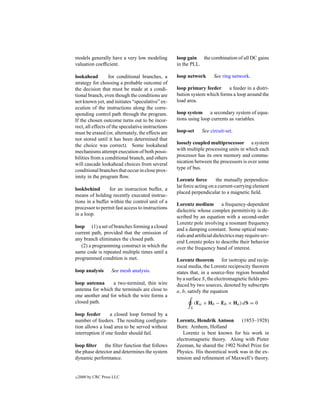 models generally have a very low modeling           loop gain the combination of all DC gains
valuation coefﬁcient.                               in the PLL.

lookahead          for conditional branches, a      loop network        See ring network.
strategy for choosing a probable outcome of
the decision that must be made at a condi-          loop primary feeder     a feeder in a distri-
tional branch, even though the conditions are       bution system which forms a loop around the
not known yet, and initiates “speculative” ex-      load area.
ecution of the instructions along the corre-
sponding control path through the program.          loop system a secondary system of equa-
If the chosen outcome turns out to be incor-        tions using loop currents as variables.
rect, all effects of the speculative instructions
must be erased (or, alternately, the effects are    loop-set      See circuit-set.
not stored until it has been determined that
the choice was correct). Some lookahead             loosely coupled multiprocessor a system
mechanisms attempt execution of both possi-         with multiple processing units in which each
bilities from a conditional branch, and others      processor has its own memory and commu-
will cascade lookahead choices from several         nication between the processors is over some
conditional branches that occur in close prox-      type of bus.
imity in the program ﬂow.
                                                    Lorentz force        the mutually perpendicu-
                                                    lar force acting on a current-carrying element
lookbehind       for an instruction buffer, a
                                                    placed perpendicular to a magnetic ﬁeld.
means of holding recently executed instruc-
tions in a buffer within the control unit of a
                                                    Lorentz medium a frequency-dependent
processor to permit fast access to instructions
                                                    dielectric whose complex permittivity is de-
in a loop.
                                                    scribed by an equation with a second-order
                                                    Lorentz pole involving a resonant frequency
loop (1) a set of branches forming a closed
                                                    and a damping constant. Some optical mate-
current path, provided that the omission of
                                                    rials and artiﬁcial dielectrics may require sev-
any branch eliminates the closed path.
                                                    eral Lorentz poles to describe their behavior
   (2) a programming construct in which the         over the frequency band of interest.
same code is repeated multiple times until a
programmed condition is met.                        Lorentz theorem for isotropic and recip-
                                                    rocal media, the Lorentz reciprocity theorem
loop analysis       See mesh analysis.              states that, in a source-free region bounded
                                                    by a surface S, the electromagnetic ﬁelds pro-
loop antenna      a two-terminal, thin wire         duced by two sources, denoted by subscripts
antenna for which the terminals are close to        a, b, satisfy the equation
one another and for which the wire forms a
closed path.                                                   (Ea × Hb − Eb × Ha ) dS = 0
                                                           S
loop feeder       a closed loop formed by a
number of feeders. The resulting conﬁgura-          Lorentz, Hendrik Antoon        (1853–1928)
tion allows a load area to be served without        Born: Arnhem, Holland
interruption if one feeder should fail.                Lorentz is best known for his work in
                                                    electromagnetic theory. Along with Pieter
loop ﬁlter    the ﬁlter function that follows       Zeeman, he shared the 1902 Nobel Prize for
the phase detector and determines the system        Physics. His theoretical work was in the ex-
dynamic performance.                                tension and reﬁnement of Maxwell’s theory.


c   2000 by CRC Press LLC
 