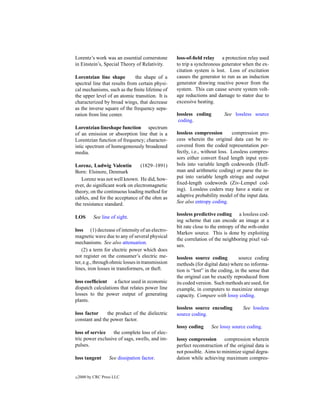 Lorentz’s work was an essential cornerstone       loss-of-ﬁeld relay a protection relay used
in Einstein’s, Special Theory of Relativity.      to trip a synchronous generator when the ex-
                                                  citation system is lost. Loss of excitation
Lorentzian line shape          the shape of a     causes the generator to run as an induction
spectral line that results from certain physi-    generator drawing reactive power from the
cal mechanisms, such as the ﬁnite lifetime of     system. This can cause severe system volt-
the upper level of an atomic transition. It is    age reductions and damage to stator due to
characterized by broad wings, that decrease       excessive heating.
as the inverse square of the frequency sepa-
ration from line center.                          lossless coding         See lossless source
                                                   coding.
Lorentzian lineshape function spectrum
of an emission or absorption line that is a       lossless compression        compression pro-
Lorentzian function of frequency; character-      cess wherein the original data can be re-
istic spectrum of homogeneously broadened         covered from the coded representation per-
media.                                            fectly, i.e., without loss. Lossless compres-
                                                  sors either convert ﬁxed length input sym-
Lorenz, Ludwig Valentin         (1829–1891)       bols into variable length codewords (Huff-
Born: Elsinore, Denmark                           man and arithmetic coding) or parse the in-
   Lorenz was not well known. He did, how-        put into variable length strings and output
ever, do signiﬁcant work on electromagnetic       ﬁxed-length codewords (Ziv-Lempel cod-
theory, on the continuous loading method for      ing). Lossless coders may have a static or
cables, and for the acceptance of the ohm as      adaptive probability model of the input data.
the resistance standard.                          See also entropy coding.

                                                  lossless predictive coding a lossless cod-
LOS        See line of sight.
                                                  ing scheme that can encode an image at a
                                                  bit rate close to the entropy of the mth-order
loss (1) decrease of intensity of an electro-
                                                  Markov source. This is done by exploiting
magnetic wave due to any of several physical
                                                  the correlation of the neighboring pixel val-
mechanisms. See also attenuation.
                                                  ues.
    (2) a term for electric power which does
not register on the consumer’s electric me-       lossless source coding          source coding
ter, e.g., through ohmic losses in transmission   methods (for digital data) where no informa-
lines, iron losses in transformers, or theft.     tion is “lost” in the coding, in the sense that
                                                  the original can be exactly reproduced from
loss coefﬁcient a factor used in economic         its coded version. Such methods are used, for
dispatch calculations that relates power line     example, in computers to maximize storage
losses to the power output of generating          capacity. Compare with lossy coding.
plants.
                                                  lossless source encoding         See lossless
loss factor    the product of the dielectric      source coding.
constant and the power factor.
                                                  lossy coding     See lossy source coding.
loss of service    the complete loss of elec-
tric power exclusive of sags, swells, and im-     lossy compression      compression wherein
pulses.                                           perfect reconstruction of the original data is
                                                  not possible. Aims to minimize signal degra-
loss tangent       See dissipation factor.        dation while achieving maximum compres-


c   2000 by CRC Press LLC
 